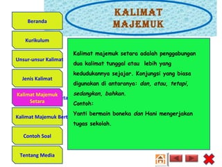 Kalimat
majemuK
Unsur-unsur Kalimat
Jenis Kalimat
Kalimat Majemuk Setara
Kalimat Majemuk Bertingkat
Contoh Soal
Tentang Media
Kurikulum
Beranda
Kalimat Majemuk
Setara
Kalimat majemuk setara adalah penggabungan
dua kalimat tunggal atau lebih yang
kedudukannya sejajar. Konjungsi yang biasa
digunakan di antaranya: dan, atau, tetapi,
sedangkan, bahkan.
Contoh:
Yanti bermain boneka dan Hani mengerjakan
tugas sekolah.
 