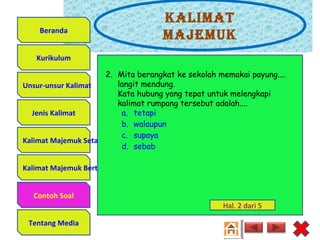 Kalimat
majemuK
Unsur-unsur Kalimat
Jenis Kalimat
Kalimat Majemuk Setara
Kalimat Majemuk Bertingkat
Contoh Soal
Tentang Media
Kurikulum
Beranda
2. Mita berangkat ke sekolah memakai payung....
langit mendung.
Kata hubung yang tepat untuk melengkapi
kalimat rumpang tersebut adalah....
a. tetapi
b. walaupun
c. supaya
d. sebab
Hal. 2 dari 5
Contoh Soal
 