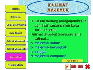 Kalimat
majemuK
Unsur-unsur Kalimat
Jenis Kalimat
Kalimat Majemuk Setara
Kalimat Majemuk Bertingkat
Contoh Soal
Tentang Media
Kurikulum
Beranda
3. Hasan sedang mengerjakan PR
dan ayah sedang membaca
koran di teras.
Kalimat tersebut termasuk jenis
kalimat...
a. majemuk setara
b. majemuk bertingkat
c. tunggal
d. majemuk campuranContoh Soal
Hal. 3 dari 5
 
