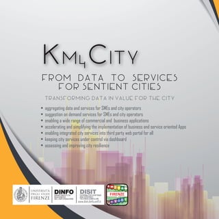 Km4City
From Data to Services
for Sentient Cities
• providing integrated data services for: mobility, tourism, energy
• generating suggestions and engagement rules for social innovation
• enabling a wide range of commercial and business applications, monetizing data
• keeping city services and status under control via complete and flexible dashboard
• assessing and improving city resilience, safety and security
• assessing city usage at multiple levels
• enabling integrated city services into third party web portal for all
• accelerating and simplifying the implementation of business and service oriented Apps
Transforming data in value for the city
www.km4city.org
 