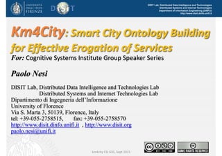 DISIT Lab, Distributed Data Intelligence and Technologies
Distributed Systems and Internet Technologies
Department of Information Engineering (DINFO)
http://www.disit.dinfo.unifi.it
Km4City: Smart City Ontology Building 
for Effective Erogation of Services
For: Cognitive Systems Institute Group Speaker Series
Paolo Nesi
DISIT Lab, Distributed Data Intelligence and Technologies Lab
Distributed Systems and Internet Technologies Lab
Dipartimento di Ingegneria dell’Informazione
University of Florence
Via S. Marta 3, 50139, Florence, Italy
tel: +39-055-2758515, fax: +39-055-2758570
http://www.disit.dinfo.unifi.it , http://www.disit.org
paolo.nesi@unifi.it
km4city CSI GSS, Sept 2015
 