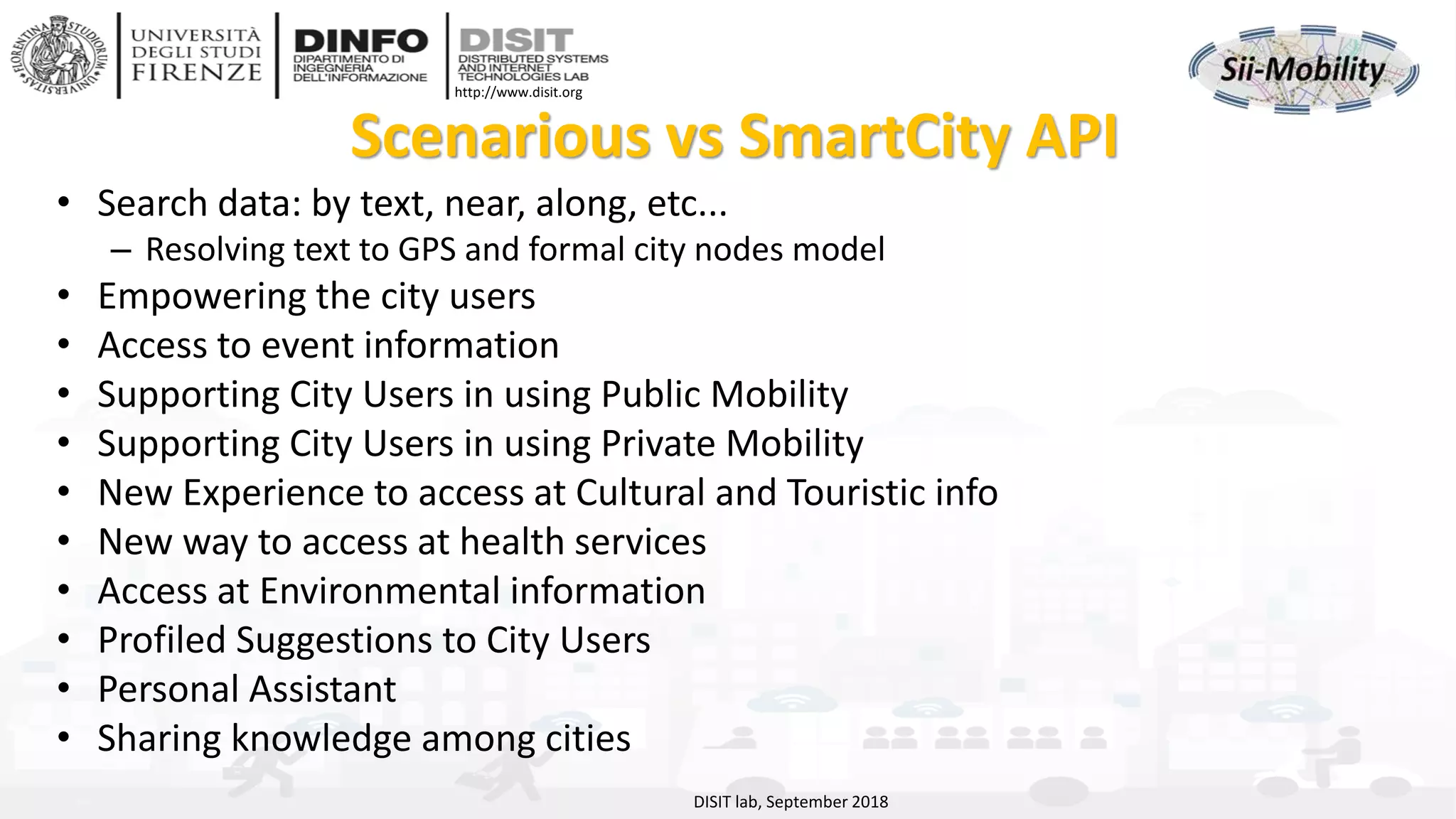 DISIT Lab, Distributed Data Intelligence and Technologies
Distributed Systems and Internet Technologies
Department of Information Engineering (DINFO)
http://www.disit.dinfo.unifi.it
http://www.disit.org
Scenarious vs SmartCity API
• Search data: by text, near, along, etc...
– Resolving text to GPS and formal city nodes model
• Empowering the city users
• Access to event information
• Supporting City Users in using Public Mobility
• Supporting City Users in using Private Mobility
• New Experience to access at Cultural and Touristic info
• New way to access at health services
• Access at Environmental information
• Profiled Suggestions to City Users
• Personal Assistant
• Sharing knowledge among cities
DISIT lab, September 2018
 