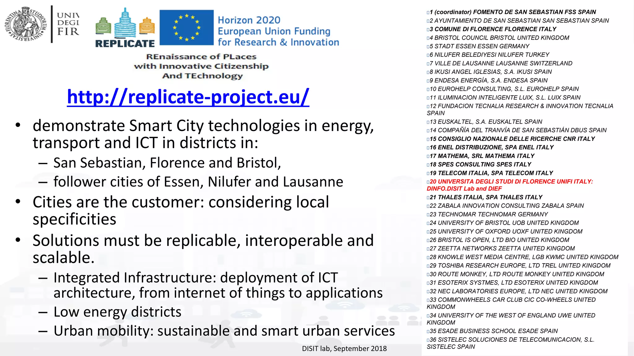 DISIT Lab, Distributed Data Intelligence and Technologies
Distributed Systems and Internet Technologies
Department of Information Engineering (DINFO)
http://www.disit.dinfo.unifi.it
http://www.disit.org
• demonstrate Smart City technologies in energy,
transport and ICT in districts in:
– San Sebastian, Florence and Bristol,
– follower cities of Essen, Nilufer and Lausanne
• Cities are the customer: considering local
specificities
• Solutions must be replicable, interoperable and
scalable.
– Integrated Infrastructure: deployment of ICT
architecture, from internet of things to applications
– Low energy districts
– Urban mobility: sustainable and smart urban services
DISIT lab, September 2018
1 (coordinator) FOMENTO DE SAN SEBASTIAN FSS SPAIN
2 AYUNTAMIENTO DE SAN SEBASTIAN SAN SEBASTIAN SPAIN
3 COMUNE DI FLORENCE FLORENCE ITALY
4 BRISTOL COUNCIL BRISTOL UNITED KINGDOM
5 STADT ESSEN ESSEN GERMANY
6 NILUFER BELEDIYESI NILUFER TURKEY
7 VILLE DE LAUSANNE LAUSANNE SWITZERLAND
8 IKUSI ANGEL IGLESIAS, S.A. IKUSI SPAIN
9 ENDESA ENERGÍA, S.A. ENDESA SPAIN
10 EUROHELP CONSULTING, S.L. EUROHELP SPAIN
11 ILUMINACION INTELIGENTE LUIX, S.L. LUIX SPAIN
12 FUNDACION TECNALIA RESEARCH & INNOVATION TECNALIA
SPAIN
13 EUSKALTEL, S.A. EUSKALTEL SPAIN
14 COMPAÑÍA DEL TRANVÍA DE SAN SEBASTIÁN DBUS SPAIN
15 CONSIGLIO NAZIONALE DELLE RICERCHE CNR ITALY
16 ENEL DISTRIBUZIONE, SPA ENEL ITALY
17 MATHEMA, SRL MATHEMA ITALY
18 SPES CONSULTING SPES ITALY
19 TELECOM ITALIA, SPA TELECOM ITALY
20 UNIVERSITA DEGLI STUDI DI FLORENCE UNIFI ITALY:
DINFO.DISIT Lab and DIEF
21 THALES ITALIA, SPA THALES ITALY
22 ZABALA INNOVATION CONSULTING ZABALA SPAIN
23 TECHNOMAR TECHNOMAR GERMANY
24 UNIVERSITY OF BRISTOL UOB UNITED KINGDOM
25 UNIVERSITY OF OXFORD UOXF UNITED KINGDOM
26 BRISTOL IS OPEN, LTD BIO UNITED KINGDOM
27 ZEETTA NETWORKS ZEETTA UNITED KINGDOM
28 KNOWLE WEST MEDIA CENTRE, LGB KWMC UNITED KINGDOM
29 TOSHIBA RESEARCH EUROPE, LTD TREL UNITED KINGDOM
30 ROUTE MONKEY, LTD ROUTE MONKEY UNITED KINGDOM
31 ESOTERIX SYSTMES, LTD ESOTERIX UNITED KINGDOM
32 NEC LABORATORIES EUROPE, LTD NEC UNITED KINGDOM
33 COMMONWHEELS CAR CLUB CIC CO-WHEELS UNITED
KINGDOM
34 UNIVERSITY OF THE WEST OF ENGLAND UWE UNITED
KINGDOM
35 ESADE BUSINESS SCHOOL ESADE SPAIN
36 SISTELEC SOLUCIONES DE TELECOMUNICACION, S.L.
SISTELEC SPAIN
http://replicate-project.eu/
 