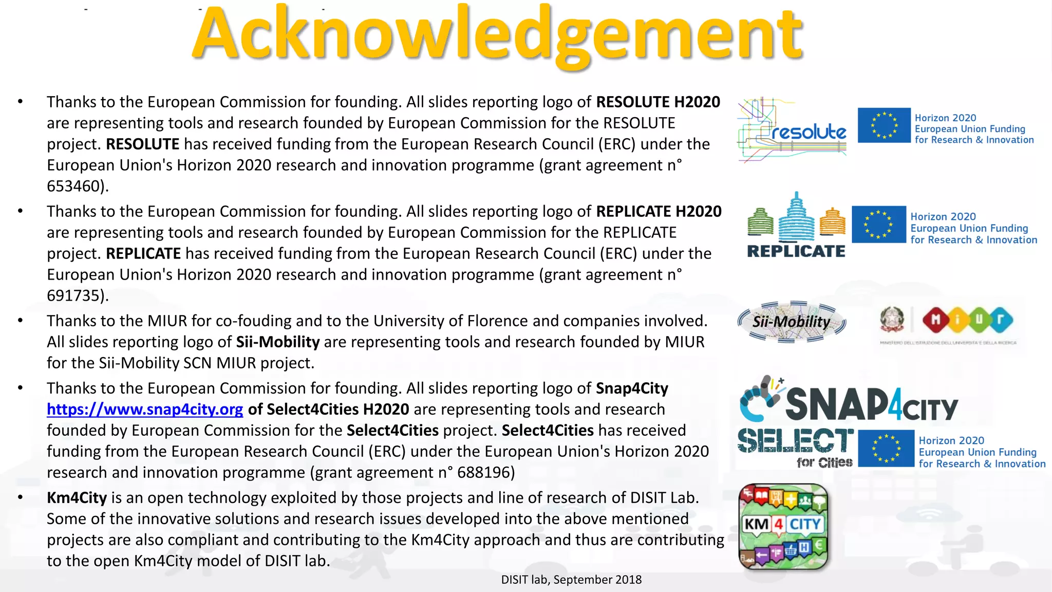 DISIT Lab, Distributed Data Intelligence and Technologies
Distributed Systems and Internet Technologies
Department of Information Engineering (DINFO)
http://www.disit.dinfo.unifi.it
http://www.disit.org
Acknowledgement
• Thanks to the European Commission for founding. All slides reporting logo of RESOLUTE H2020
are representing tools and research founded by European Commission for the RESOLUTE
project. RESOLUTE has received funding from the European Research Council (ERC) under the
European Union's Horizon 2020 research and innovation programme (grant agreement n°
653460).
• Thanks to the European Commission for founding. All slides reporting logo of REPLICATE H2020
are representing tools and research founded by European Commission for the REPLICATE
project. REPLICATE has received funding from the European Research Council (ERC) under the
European Union's Horizon 2020 research and innovation programme (grant agreement n°
691735).
• Thanks to the MIUR for co-fouding and to the University of Florence and companies involved.
All slides reporting logo of Sii-Mobility are representing tools and research founded by MIUR
for the Sii-Mobility SCN MIUR project.
• Thanks to the European Commission for founding. All slides reporting logo of Snap4City
https://www.snap4city.org of Select4Cities H2020 are representing tools and research
founded by European Commission for the Select4Cities project. Select4Cities has received
funding from the European Research Council (ERC) under the European Union's Horizon 2020
research and innovation programme (grant agreement n° 688196)
• Km4City is an open technology exploited by those projects and line of research of DISIT Lab.
Some of the innovative solutions and research issues developed into the above mentioned
projects are also compliant and contributing to the Km4City approach and thus are contributing
to the open Km4City model of DISIT lab.
DISIT lab, September 2018
 