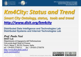 DISIT Lab, Distributed Data Intelligence and Technologies
Distributed Systems and Internet Technologies
Department of Information Engineering (DINFO)
http://www.disit.dinfo.unifi.it
Km4City: Status and Trend
Smart City Ontology, status,  tools and trend
http://www.disit.org/km4city
Distributed Data Intelligence and Technologies Lab
Distributed Systems and Internet Technologies Lab
Prof. Paolo Nesi
DISIT Lab
Dipartimento di Ingegneria dell’Informazione
Università degli Studi di Firenze
Via S. Marta 3, 50139, Firenze, Italia
tel: +39-055-2758515, fax: +39-055-2758570
http://www.disit.dinfo.unifi.it
paolo.nesi@unifi.it
Km4City status and progress, March 2016
 
