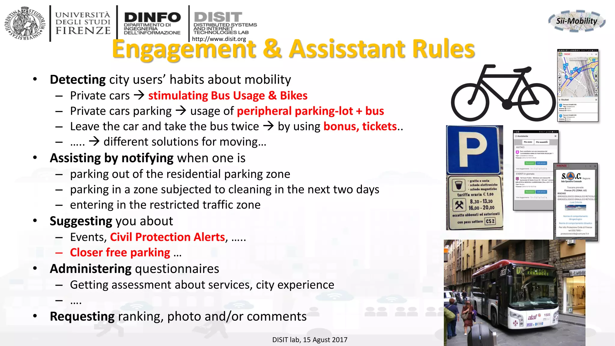 DISIT Lab, Distributed Data Intelligence and Technologies
Distributed Systems and Internet Technologies
Department of Information Engineering (DINFO)
http://www.disit.dinfo.unifi.it
http://www.disit.org
Engagement & Assisstant Rules
DISIT lab, 15 Agust 2017
• Detecting city users’ habits about mobility
– Private cars → stimulating Bus Usage & Bikes
– Private cars parking → usage of peripheral parking-lot + bus
– Leave the car and take the bus twice → by using bonus, tickets..
– ….. → different solutions for moving…
• Assisting by notifying when one is
– parking out of the residential parking zone
– parking in a zone subjected to cleaning in the next two days
– entering in the restricted traffic zone
• Suggesting you about
– Events, Civil Protection Alerts, …..
– Closer free parking …
• Administering questionnaires
– Getting assessment about services, city experience
– ….
• Requesting ranking, photo and/or comments
 