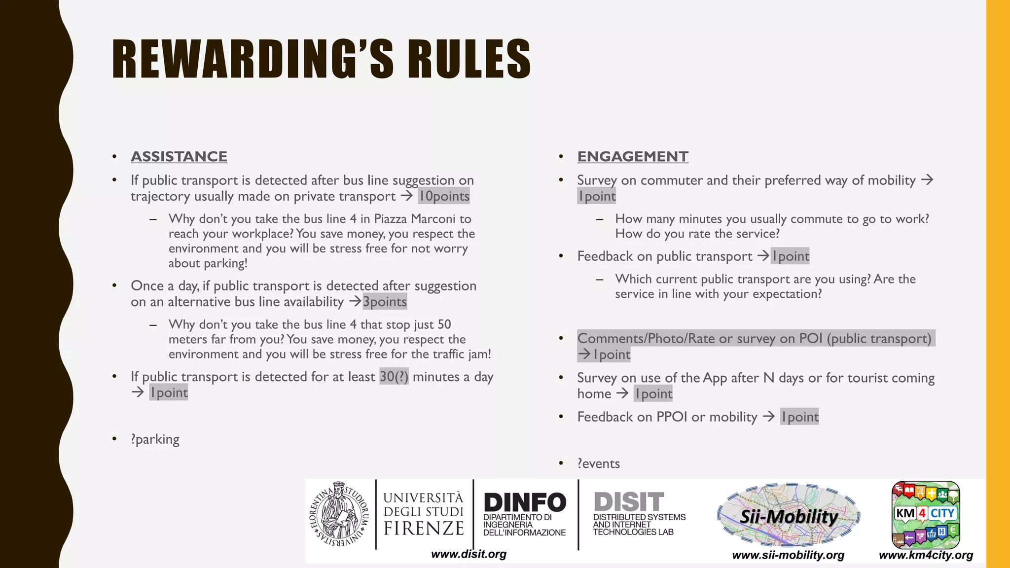 REWARDING’S RULES
• ASSISTANCE
• If public transport is detected after bus line suggestion on
trajectory usually made on private transport → 10points
– Why don’t you take the bus line 4 in Piazza Marconi to
reach your workplace?You save money, you respect the
environment and you will be stress free for not worry
about parking!
• Once a day, if public transport is detected after suggestion
on an alternative bus line availability →3points
– Why don’t you take the bus line 4 that stop just 50
meters far from you?You save money, you respect the
environment and you will be stress free for the traffic jam!
• If public transport is detected for at least 30(?) minutes a day
→ 1point
• ?parking
• ENGAGEMENT
• Survey on commuter and their preferred way of mobility →
1point
– How many minutes you usually commute to go to work?
How do you rate the service?
• Feedback on public transport →1point
– Which current public transport are you using? Are the
service in line with your expectation?
• Comments/Photo/Rate or survey on POI (public transport)
→1point
• Survey on use of the App after N days or for tourist coming
home → 1point
• Feedback on PPOI or mobility → 1point
• ?events
 
