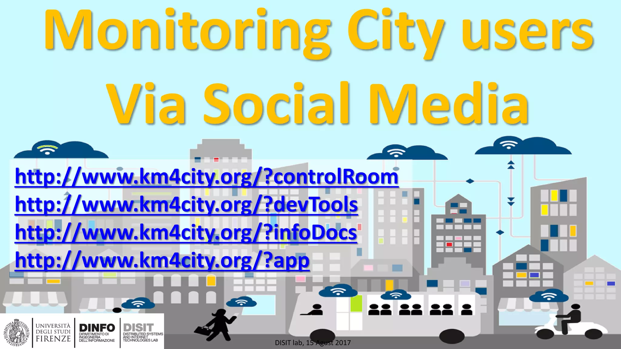 DISIT Lab, Distributed Data Intelligence and Technologies
Distributed Systems and Internet Technologies
Department of Information Engineering (DINFO)
http://www.disit.dinfo.unifi.it
http://www.disit.org
Monitoring City users
Via Social Media
DISIT lab, 15 Agust 2017
http://www.km4city.org/?controlRoom
http://www.km4city.org/?devTools
http://www.km4city.org/?infoDocs
http://www.km4city.org/?app
 