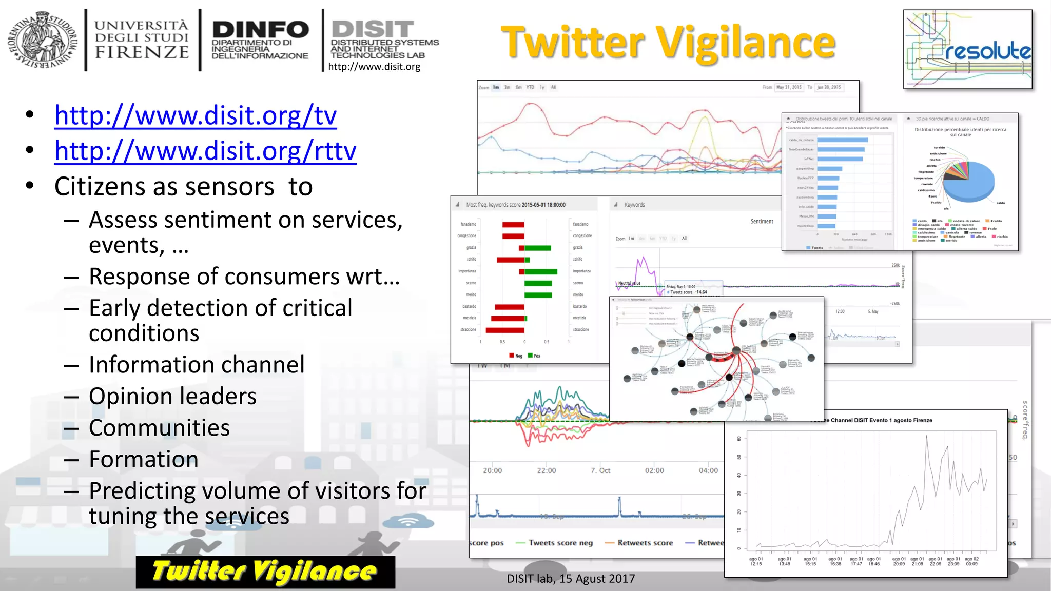 DISIT Lab, Distributed Data Intelligence and Technologies
Distributed Systems and Internet Technologies
Department of Information Engineering (DINFO)
http://www.disit.dinfo.unifi.it
http://www.disit.org
Twitter Vigilance
• http://www.disit.org/tv
• http://www.disit.org/rttv
• Citizens as sensors to
– Assess sentiment on services,
events, …
– Response of consumers wrt…
– Early detection of critical
conditions
– Information channel
– Opinion leaders
– Communities
– Formation
– Predicting volume of visitors for
tuning the services
DISIT lab, 15 Agust 2017
 