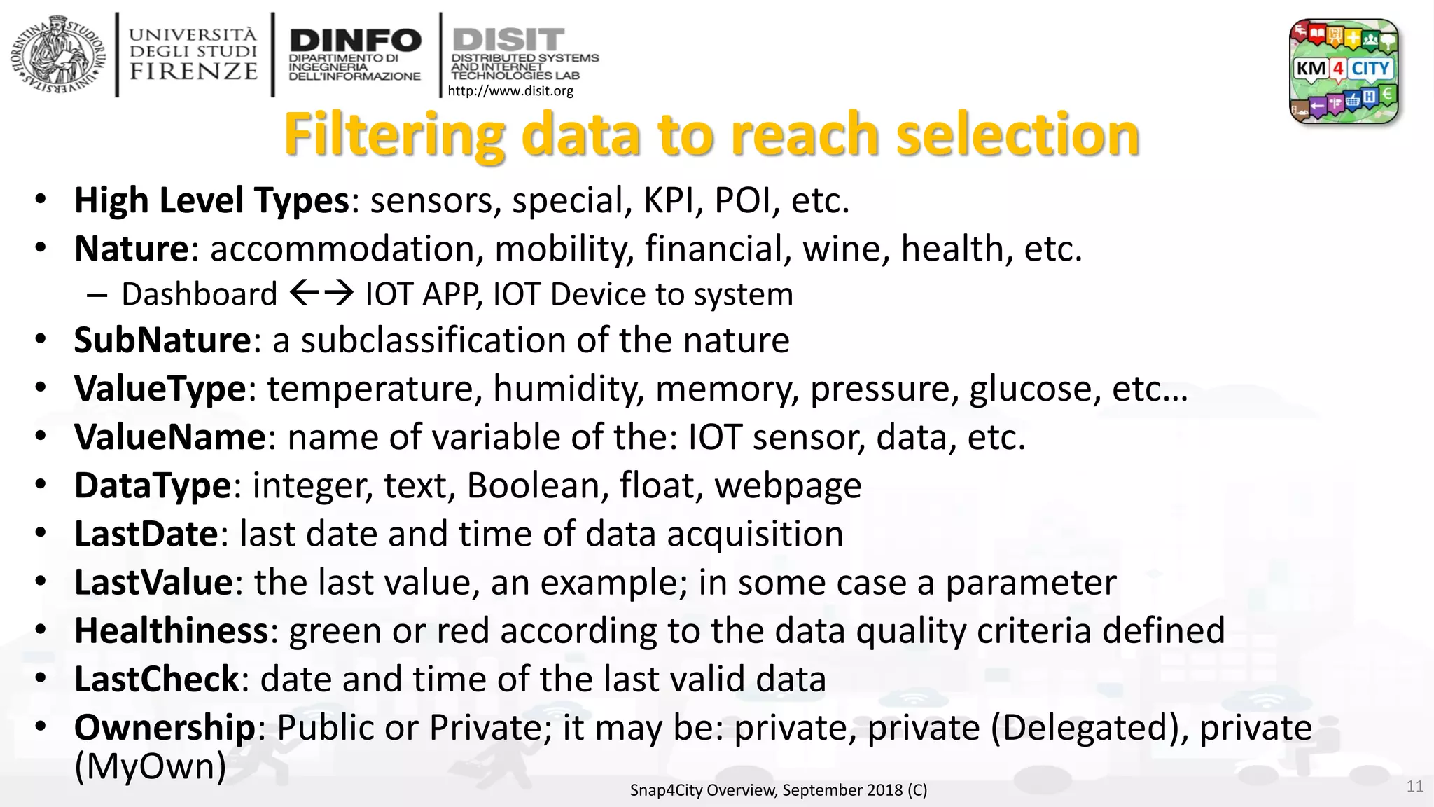 DISIT Lab, Distributed Data Intelligence and Technologies
Distributed Systems and Internet Technologies
Department of Information Engineering (DINFO)
http://www.disit.dinfo.unifi.it
http://www.disit.org
Filtering data to reach selection
• High Level Types: sensors, special, KPI, POI, etc.
• Nature: accommodation, mobility, financial, wine, health, etc.
– Dashboard → IOT APP, IOT Device to system
• SubNature: a subclassification of the nature
• ValueType: temperature, humidity, memory, pressure, glucose, etc…
• ValueName: name of variable of the: IOT sensor, data, etc.
• DataType: integer, text, Boolean, float, webpage
• LastDate: last date and time of data acquisition
• LastValue: the last value, an example; in some case a parameter
• Healthiness: green or red according to the data quality criteria defined
• LastCheck: date and time of the last valid data
• Ownership: Public or Private; it may be: private, private (Delegated), private
(MyOwn) Snap4City Overview, September 2018 (C) 11
 