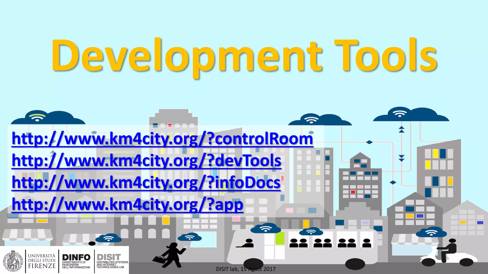 DISIT Lab, Distributed Data Intelligence and Technologies
Distributed Systems and Internet Technologies
Department of Information Engineering (DINFO)
http://www.disit.dinfo.unifi.it
http://www.disit.org
Development Tools
DISIT lab, 15 Agust 2017
http://www.km4city.org/?controlRoom
http://www.km4city.org/?devTools
http://www.km4city.org/?infoDocs
http://www.km4city.org/?app
 