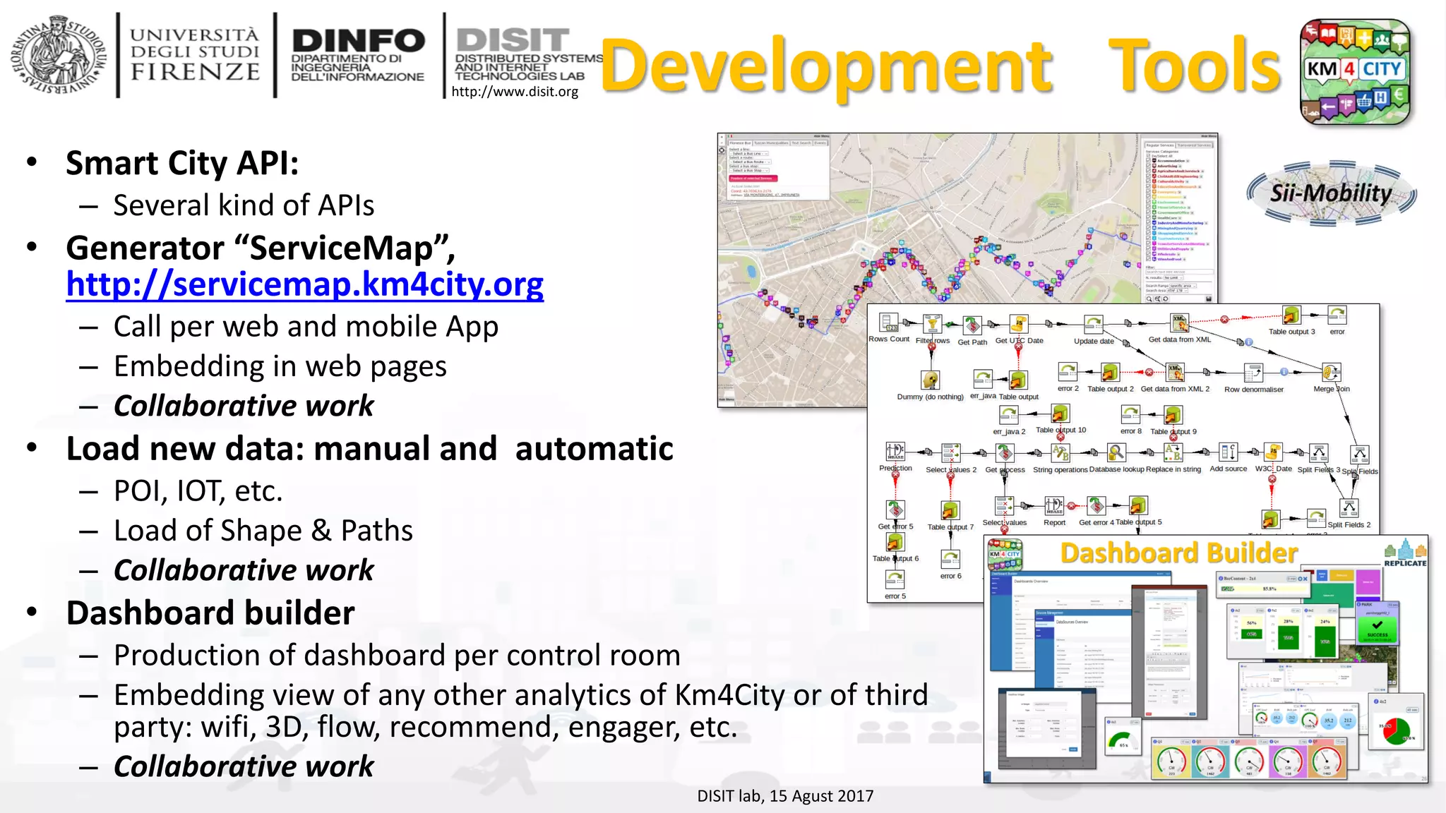 DISIT Lab, Distributed Data Intelligence and Technologies
Distributed Systems and Internet Technologies
Department of Information Engineering (DINFO)
http://www.disit.dinfo.unifi.it
http://www.disit.org Development Tools
• Smart City API:
– Several kind of APIs
• Generator “ServiceMap”,
http://servicemap.km4city.org
– Call per web and mobile App
– Embedding in web pages
– Collaborative work
• Load new data: manual and automatic
– POI, IOT, etc.
– Load of Shape & Paths
– Collaborative work
• Dashboard builder
– Production of dashboard per control room
– Embedding view of any other analytics of Km4City or of third
party: wifi, 3D, flow, recommend, engager, etc.
– Collaborative work
DISIT lab, 15 Agust 2017
 