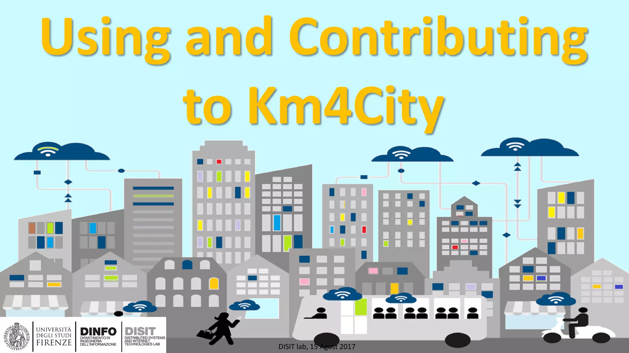 DISIT Lab, Distributed Data Intelligence and Technologies
Distributed Systems and Internet Technologies
Department of Information Engineering (DINFO)
http://www.disit.dinfo.unifi.it
http://www.disit.org
Using and Contributing
to Km4City
DISIT lab, 15 Agust 2017
 