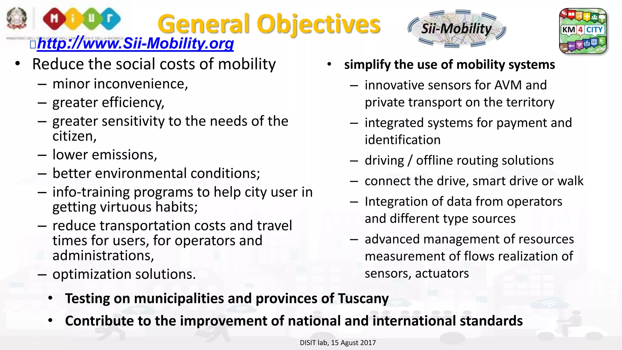 DISIT Lab, Distributed Data Intelligence and Technologies
Distributed Systems and Internet Technologies
Department of Information Engineering (DINFO)
http://www.disit.dinfo.unifi.it
http://www.disit.org
General Objectives
• Reduce the social costs of mobility
– minor inconvenience,
– greater efficiency,
– greater sensitivity to the needs of the
citizen,
– lower emissions,
– better environmental conditions;
– info-training programs to help city user in
getting virtuous habits;
– reduce transportation costs and travel
times for users, for operators and
administrations,
– optimization solutions.
DISIT lab, 15 Agust 2017
• simplify the use of mobility systems
– innovative sensors for AVM and
private transport on the territory
– integrated systems for payment and
identification
– driving / offline routing solutions
– connect the drive, smart drive or walk
– Integration of data from operators
and different type sources
– advanced management of resources
measurement of flows realization of
sensors, actuators
• Testing on municipalities and provinces of Tuscany
• Contribute to the improvement of national and international standards
http://www.Sii-Mobility.org
 