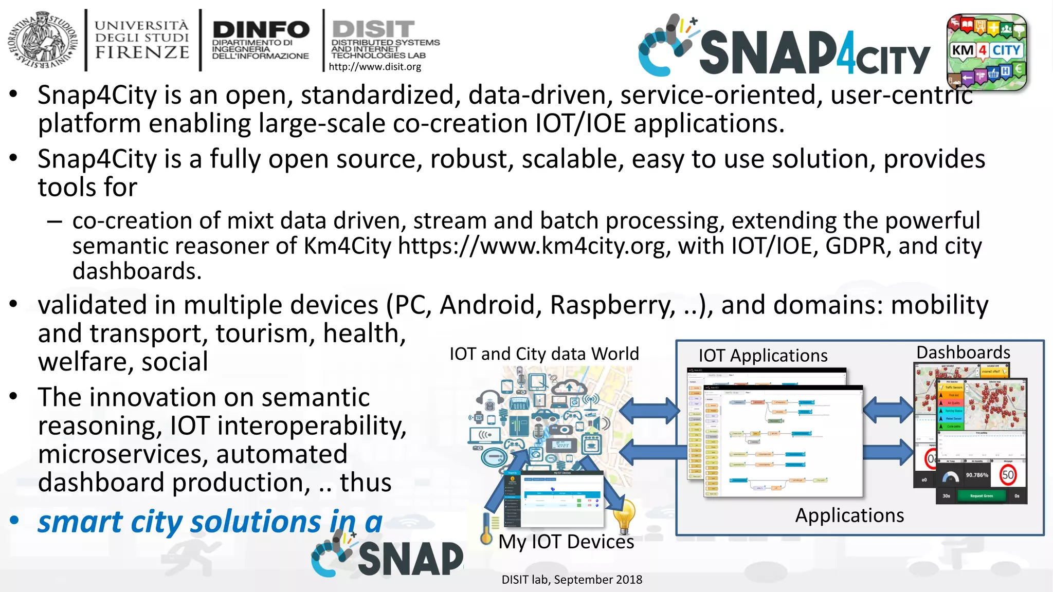 DISIT Lab, Distributed Data Intelligence and Technologies
Distributed Systems and Internet Technologies
Department of Information Engineering (DINFO)
http://www.disit.dinfo.unifi.it
http://www.disit.org
• Snap4City is an open, standardized, data-driven, service-oriented, user-centric
platform enabling large-scale co-creation IOT/IOE applications.
• Snap4City is a fully open source, robust, scalable, easy to use solution, provides
tools for
– co-creation of mixt data driven, stream and batch processing, extending the powerful
semantic reasoner of Km4City https://www.km4city.org, with IOT/IOE, GDPR, and city
dashboards.
• validated in multiple devices (PC, Android, Raspberry, ..), and domains: mobility
and transport, tourism, health,
welfare, social
• The innovation on semantic
reasoning, IOT interoperability,
microservices, automated
dashboard production, .. thus
• smart city solutions in a
DISIT lab, September 2018
DashboardsIOT and City data World IOT Applications
My IOT Devices
Applications
 