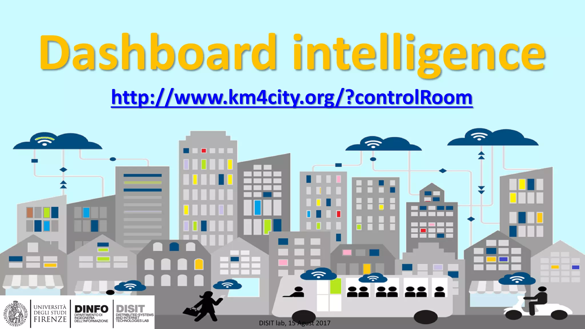 DISIT Lab, Distributed Data Intelligence and Technologies
Distributed Systems and Internet Technologies
Department of Information Engineering (DINFO)
http://www.disit.dinfo.unifi.it
http://www.disit.org
Dashboard intelligence
http://www.km4city.org/?controlRoom
DISIT lab, 15 Agust 2017
 