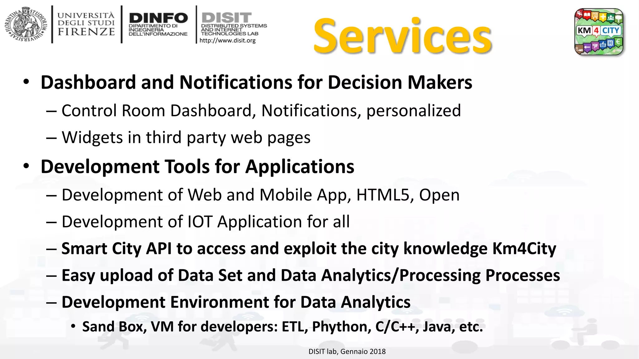 DISIT Lab, Distributed Data Intelligence and Technologies
Distributed Systems and Internet Technologies
Department of Information Engineering (DINFO)
http://www.disit.dinfo.unifi.it
http://www.disit.org
Services
• Dashboard and Notifications for Decision Makers
– Control Room Dashboard, Notifications, personalized
– Widgets in third party web pages
• Development Tools for Applications
– Development of Web and Mobile App, HTML5, Open
– Development of IOT Application for all
– Smart City API to access and exploit the city knowledge Km4City
– Easy upload of Data Set and Data Analytics/Processing Processes
– Development Environment for Data Analytics
• Sand Box, VM for developers: ETL, Phython, C/C++, Java, etc.
DISIT lab, Gennaio 2018
 