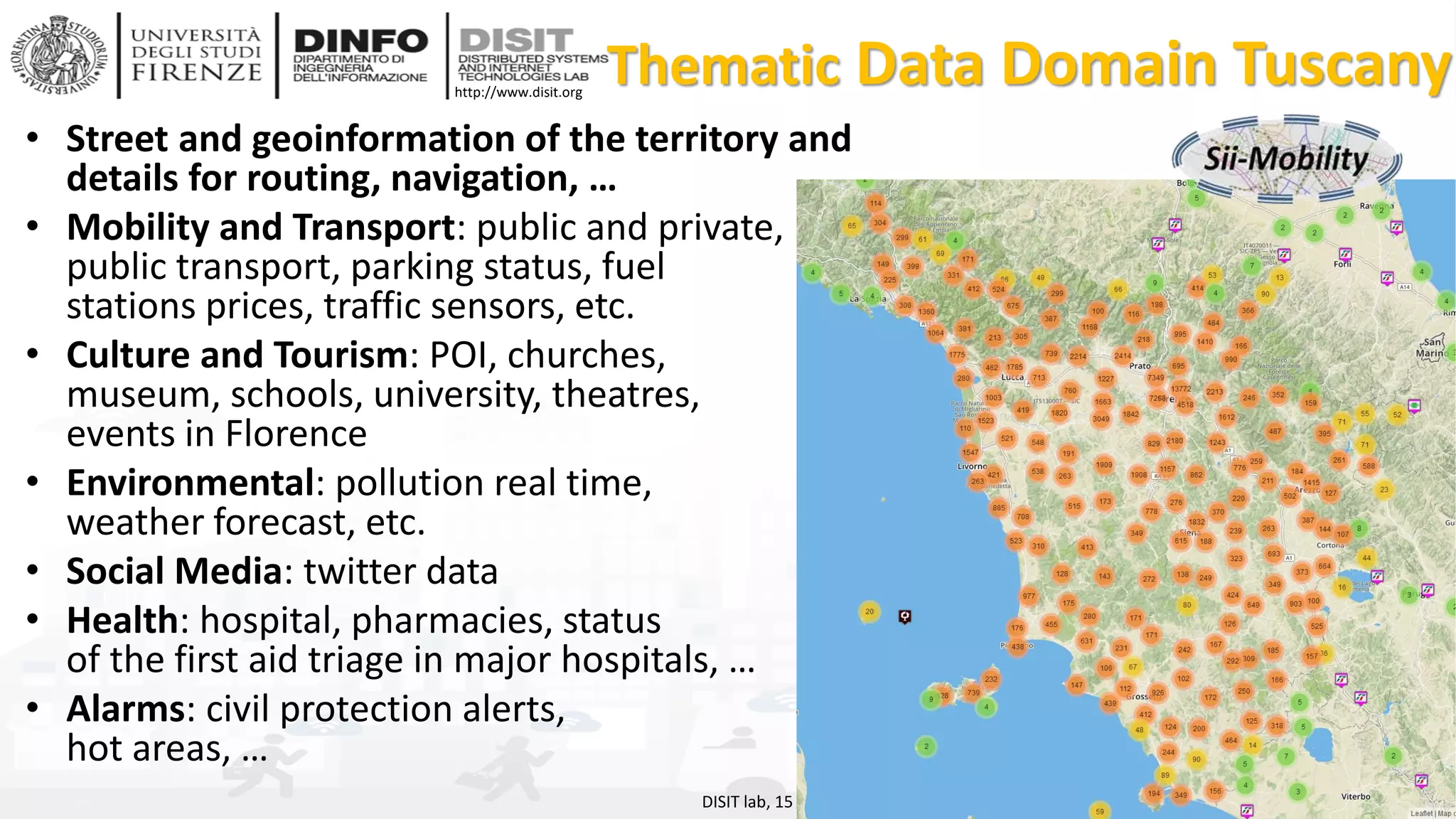 DISIT Lab, Distributed Data Intelligence and Technologies
Distributed Systems and Internet Technologies
Department of Information Engineering (DINFO)
http://www.disit.dinfo.unifi.it
http://www.disit.org
Thematic Data Domain Tuscany
• Street and geoinformation of the territory and
details for routing, navigation, …
• Mobility and Transport: public and private,
public transport, parking status, fuel
stations prices, traffic sensors, etc.
• Culture and Tourism: POI, churches,
museum, schools, university, theatres,
events in Florence
• Environmental: pollution real time,
weather forecast, etc.
• Social Media: twitter data
• Health: hospital, pharmacies, status
of the first aid triage in major hospitals, …
• Alarms: civil protection alerts,
hot areas, …
DISIT lab, 15 Agust 2017
 