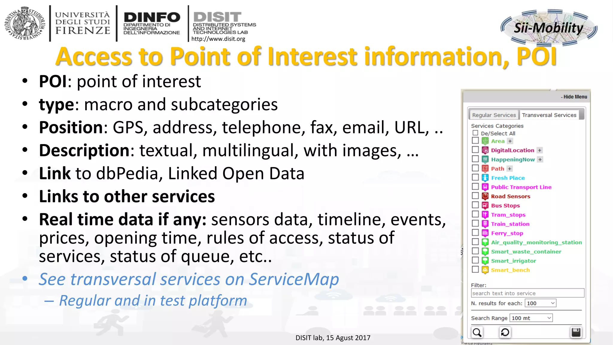 DISIT Lab, Distributed Data Intelligence and Technologies
Distributed Systems and Internet Technologies
Department of Information Engineering (DINFO)
http://www.disit.dinfo.unifi.it
http://www.disit.org
Access to Point of Interest information, POI
• POI: point of interest
• type: macro and subcategories
• Position: GPS, address, telephone, fax, email, URL, ..
• Description: textual, multilingual, with images, …
• Link to dbPedia, Linked Open Data
• Links to other services
• Real time data if any: sensors data, timeline, events,
prices, opening time, rules of access, status of
services, status of queue, etc..
• See transversal services on ServiceMap
– Regular and in test platform
DISIT lab, 15 Agust 2017
 