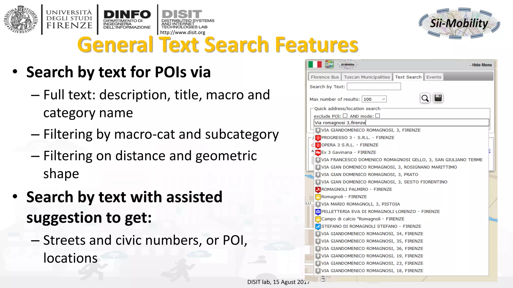 DISIT Lab, Distributed Data Intelligence and Technologies
Distributed Systems and Internet Technologies
Department of Information Engineering (DINFO)
http://www.disit.dinfo.unifi.it
http://www.disit.org
General Text Search Features
• Search by text for POIs via
– Full text: description, title, macro and
category name
– Filtering by macro-cat and subcategory
– Filtering on distance and geometric
shape
• Search by text with assisted
suggestion to get:
– Streets and civic numbers, or POI,
locations
DISIT lab, 15 Agust 2017
 