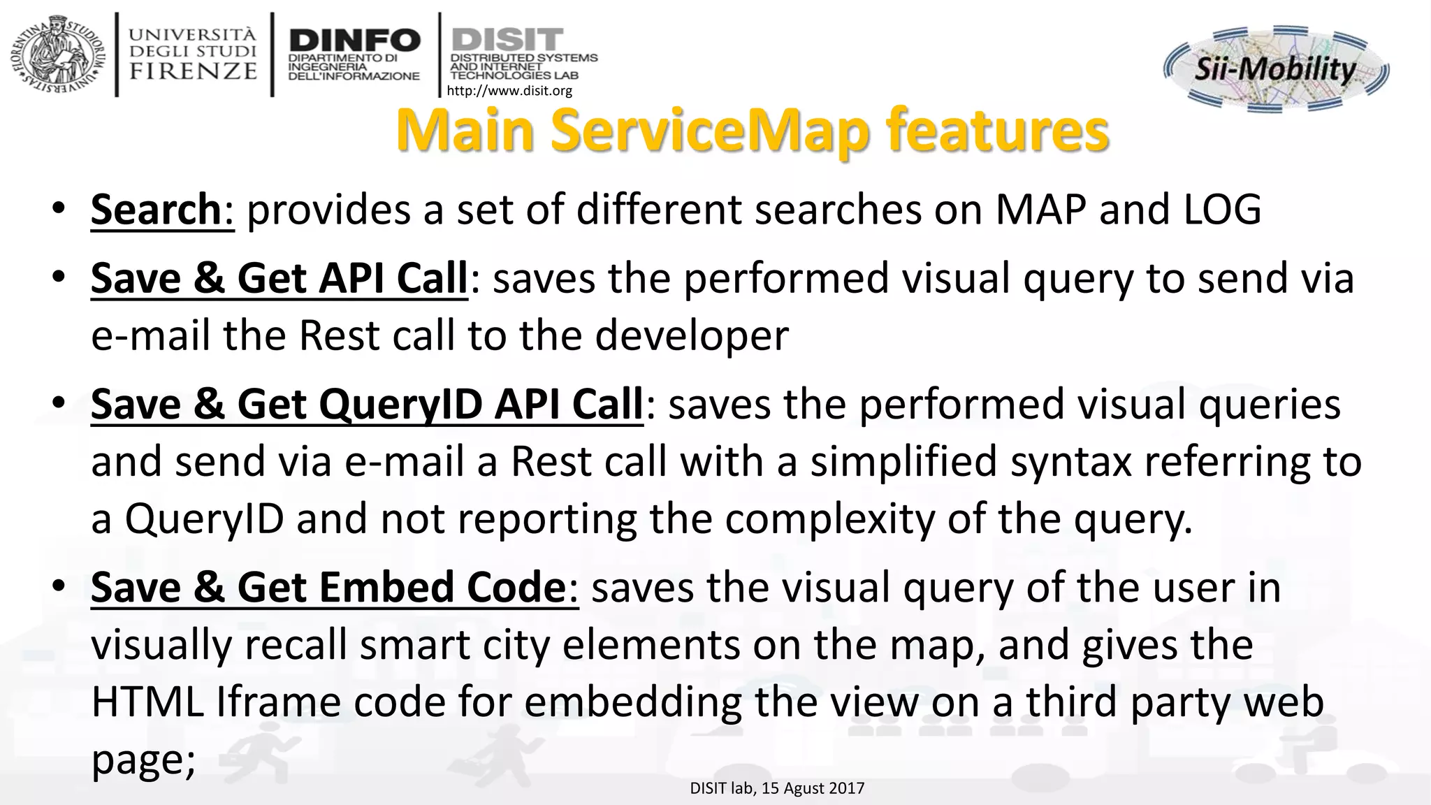 DISIT Lab, Distributed Data Intelligence and Technologies
Distributed Systems and Internet Technologies
Department of Information Engineering (DINFO)
http://www.disit.dinfo.unifi.it
http://www.disit.org
Main ServiceMap features
• Search: provides a set of different searches on MAP and LOG
• Save & Get API Call: saves the performed visual query to send via
e-mail the Rest call to the developer
• Save & Get QueryID API Call: saves the performed visual queries
and send via e-mail a Rest call with a simplified syntax referring to
a QueryID and not reporting the complexity of the query.
• Save & Get Embed Code: saves the visual query of the user in
visually recall smart city elements on the map, and gives the
HTML Iframe code for embedding the view on a third party web
page; DISIT lab, 15 Agust 2017
 