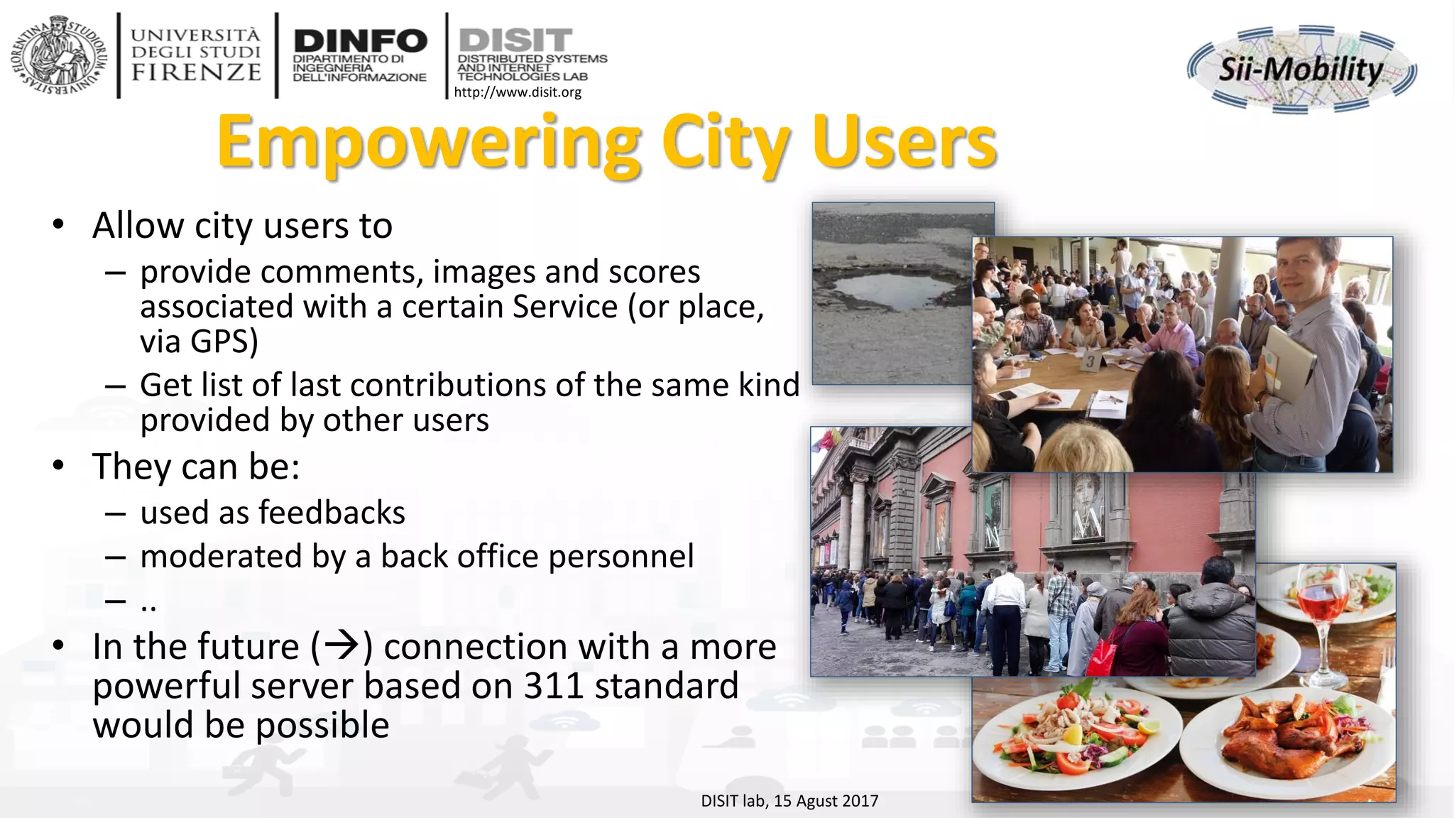 DISIT Lab, Distributed Data Intelligence and Technologies
Distributed Systems and Internet Technologies
Department of Information Engineering (DINFO)
http://www.disit.dinfo.unifi.it
http://www.disit.org
Empowering City Users
• Allow city users to
– provide comments, images and scores
associated with a certain Service (or place,
via GPS)
– Get list of last contributions of the same kind
provided by other users
• They can be:
– used as feedbacks
– moderated by a back office personnel
– ..
• In the future (→) connection with a more
powerful server based on 311 standard
would be possible
DISIT lab, 15 Agust 2017
 