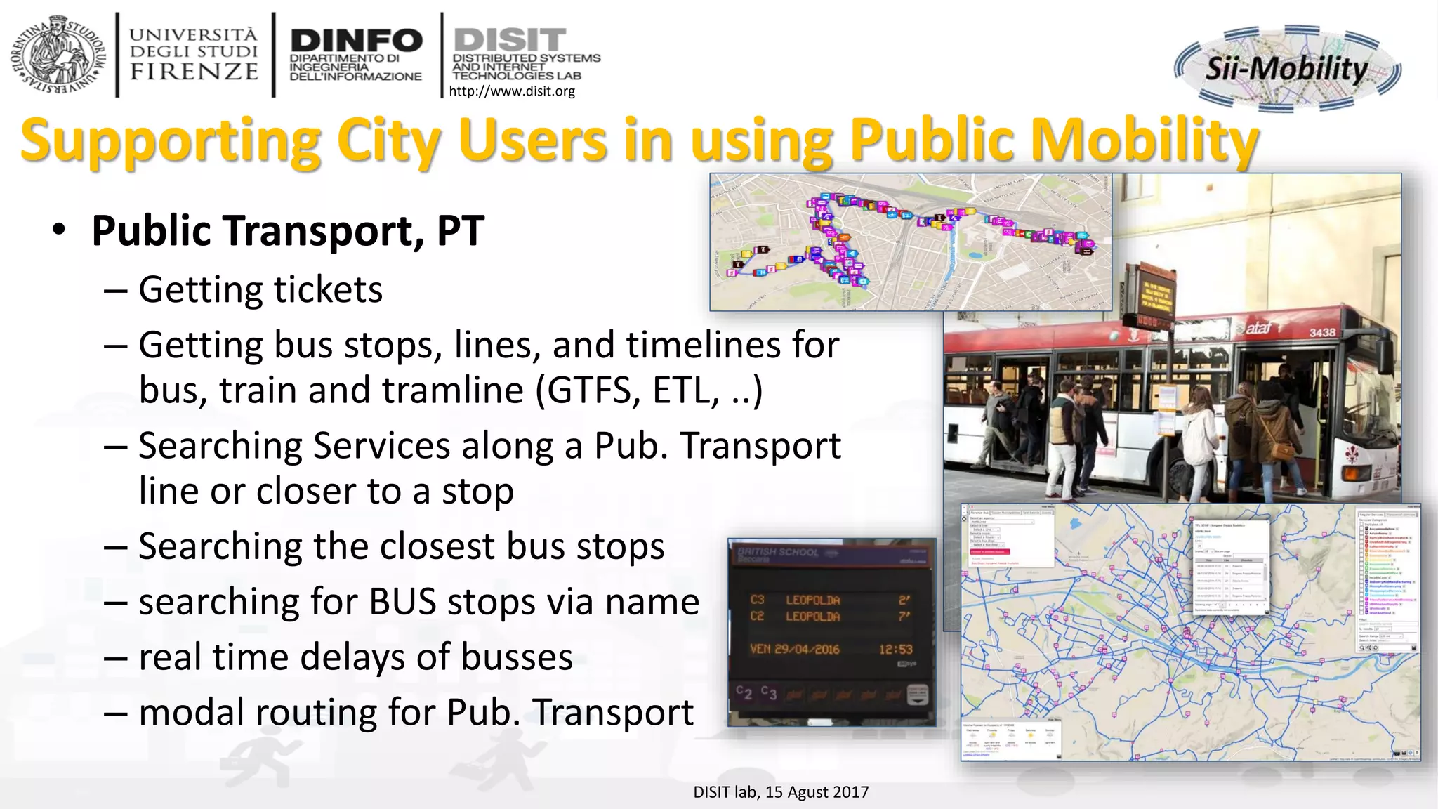 DISIT Lab, Distributed Data Intelligence and Technologies
Distributed Systems and Internet Technologies
Department of Information Engineering (DINFO)
http://www.disit.dinfo.unifi.it
http://www.disit.org
Supporting City Users in using Public Mobility
• Public Transport, PT
– Getting tickets
– Getting bus stops, lines, and timelines for
bus, train and tramline (GTFS, ETL, ..)
– Searching Services along a Pub. Transport
line or closer to a stop
– Searching the closest bus stops
– searching for BUS stops via name
– real time delays of busses
– modal routing for Pub. Transport
DISIT lab, 15 Agust 2017
 