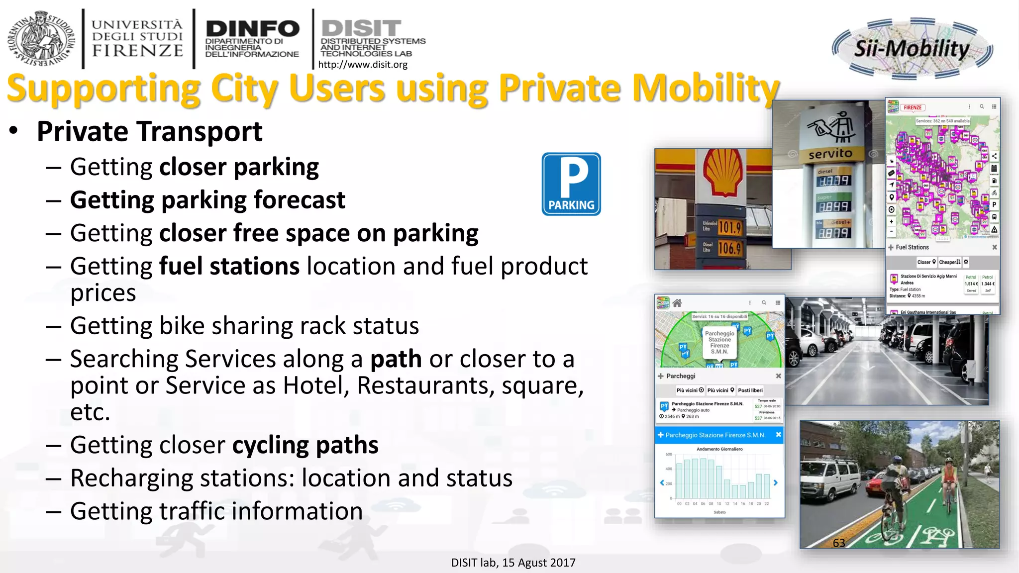 DISIT Lab, Distributed Data Intelligence and Technologies
Distributed Systems and Internet Technologies
Department of Information Engineering (DINFO)
http://www.disit.dinfo.unifi.it
http://www.disit.org
Supporting City Users using Private Mobility
• Private Transport
– Getting closer parking
– Getting parking forecast
– Getting closer free space on parking
– Getting fuel stations location and fuel product
prices
– Getting bike sharing rack status
– Searching Services along a path or closer to a
point or Service as Hotel, Restaurants, square,
etc.
– Getting closer cycling paths
– Recharging stations: location and status
– Getting traffic information
63
DISIT lab, 15 Agust 2017
 