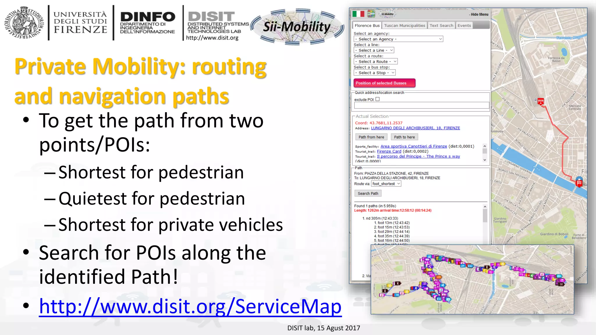 DISIT Lab, Distributed Data Intelligence and Technologies
Distributed Systems and Internet Technologies
Department of Information Engineering (DINFO)
http://www.disit.dinfo.unifi.it
http://www.disit.org
Private Mobility: routing
and navigation paths
• To get the path from two
points/POIs:
–Shortest for pedestrian
–Quietest for pedestrian
–Shortest for private vehicles
• Search for POIs along the
identified Path!
• http://www.disit.org/ServiceMap
DISIT lab, 15 Agust 2017
 