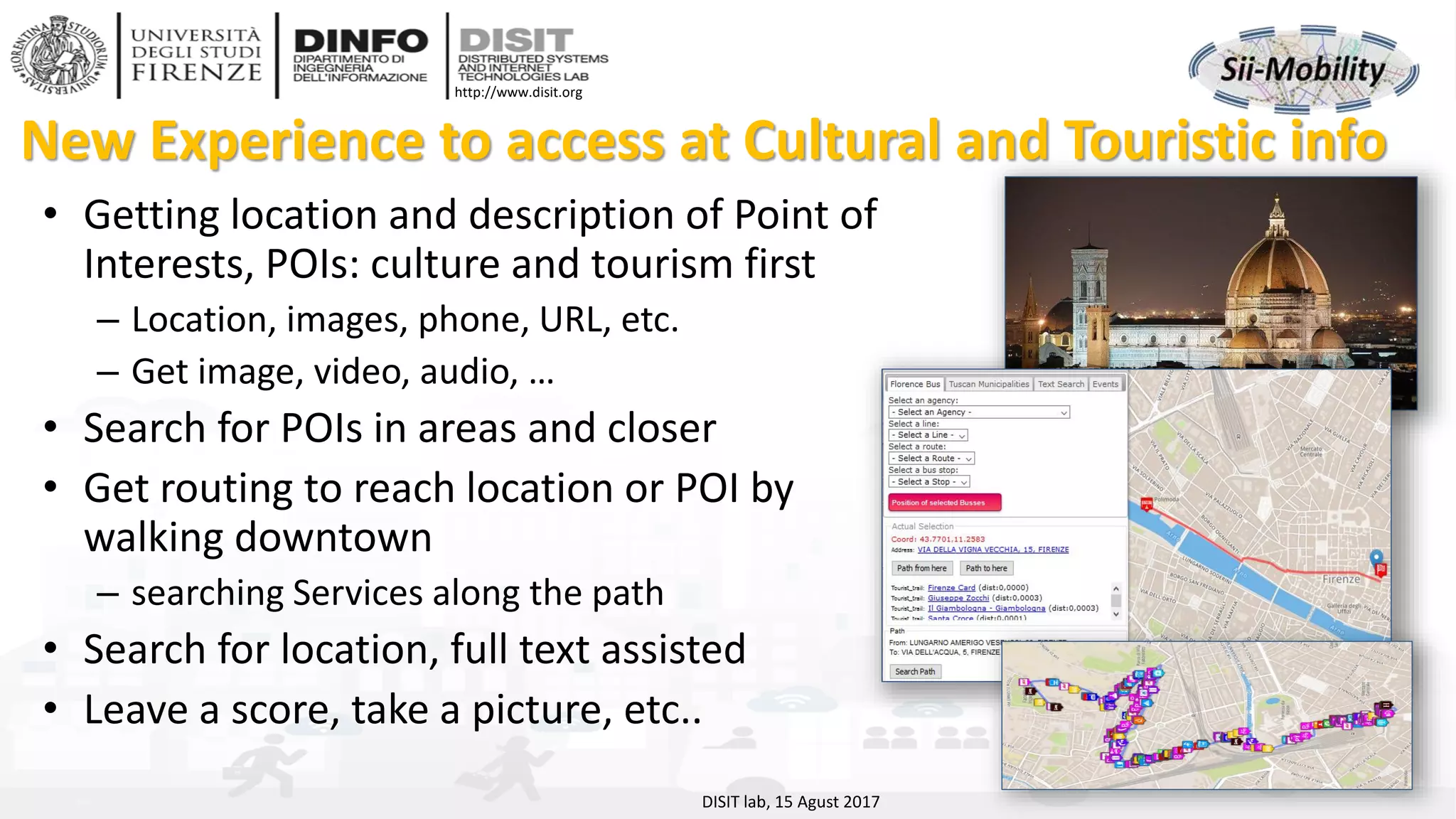 DISIT Lab, Distributed Data Intelligence and Technologies
Distributed Systems and Internet Technologies
Department of Information Engineering (DINFO)
http://www.disit.dinfo.unifi.it
http://www.disit.org
New Experience to access at Cultural and Touristic info
• Getting location and description of Point of
Interests, POIs: culture and tourism first
– Location, images, phone, URL, etc.
– Get image, video, audio, …
• Search for POIs in areas and closer
• Get routing to reach location or POI by
walking downtown
– searching Services along the path
• Search for location, full text assisted
• Leave a score, take a picture, etc..
DISIT lab, 15 Agust 2017
 