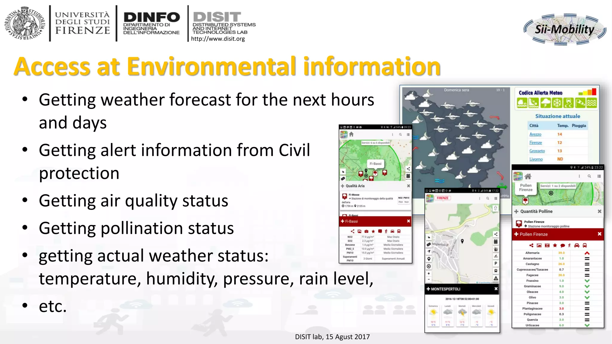 DISIT Lab, Distributed Data Intelligence and Technologies
Distributed Systems and Internet Technologies
Department of Information Engineering (DINFO)
http://www.disit.dinfo.unifi.it
http://www.disit.org
Access at Environmental information
• Getting weather forecast for the next hours
and days
• Getting alert information from Civil
protection
• Getting air quality status
• Getting pollination status
• getting actual weather status:
temperature, humidity, pressure, rain level,
• etc.
DISIT lab, 15 Agust 2017
 