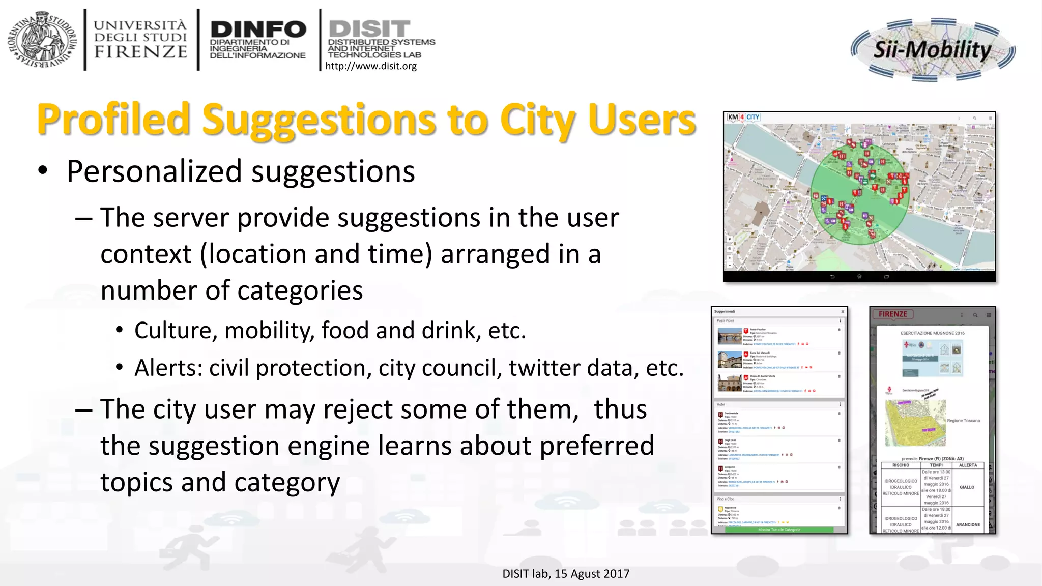 DISIT Lab, Distributed Data Intelligence and Technologies
Distributed Systems and Internet Technologies
Department of Information Engineering (DINFO)
http://www.disit.dinfo.unifi.it
http://www.disit.org
Profiled Suggestions to City Users
• Personalized suggestions
– The server provide suggestions in the user
context (location and time) arranged in a
number of categories
• Culture, mobility, food and drink, etc.
• Alerts: civil protection, city council, twitter data, etc.
– The city user may reject some of them, thus
the suggestion engine learns about preferred
topics and category
DISIT lab, 15 Agust 2017
 