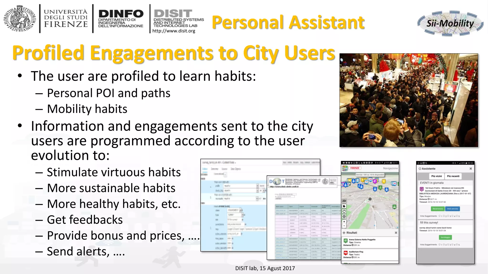 DISIT Lab, Distributed Data Intelligence and Technologies
Distributed Systems and Internet Technologies
Department of Information Engineering (DINFO)
http://www.disit.dinfo.unifi.it
http://www.disit.org
Profiled Engagements to City Users
• The user are profiled to learn habits:
– Personal POI and paths
– Mobility habits
• Information and engagements sent to the city
users are programmed according to the user
evolution to:
– Stimulate virtuous habits
– More sustainable habits
– More healthy habits, etc.
– Get feedbacks
– Provide bonus and prices, …..
– Send alerts, ….
DISIT lab, 15 Agust 2017
Personal Assistant
 