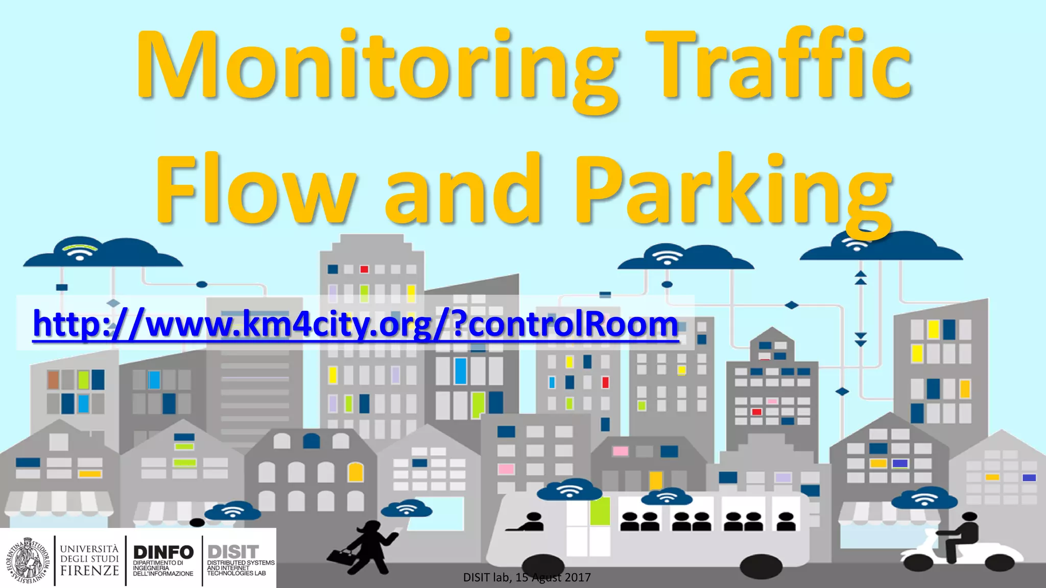 DISIT Lab, Distributed Data Intelligence and Technologies
Distributed Systems and Internet Technologies
Department of Information Engineering (DINFO)
http://www.disit.dinfo.unifi.it
http://www.disit.org
Monitoring Traffic
Flow and Parking
DISIT lab, 15 Agust 2017
http://www.km4city.org/?controlRoom
 