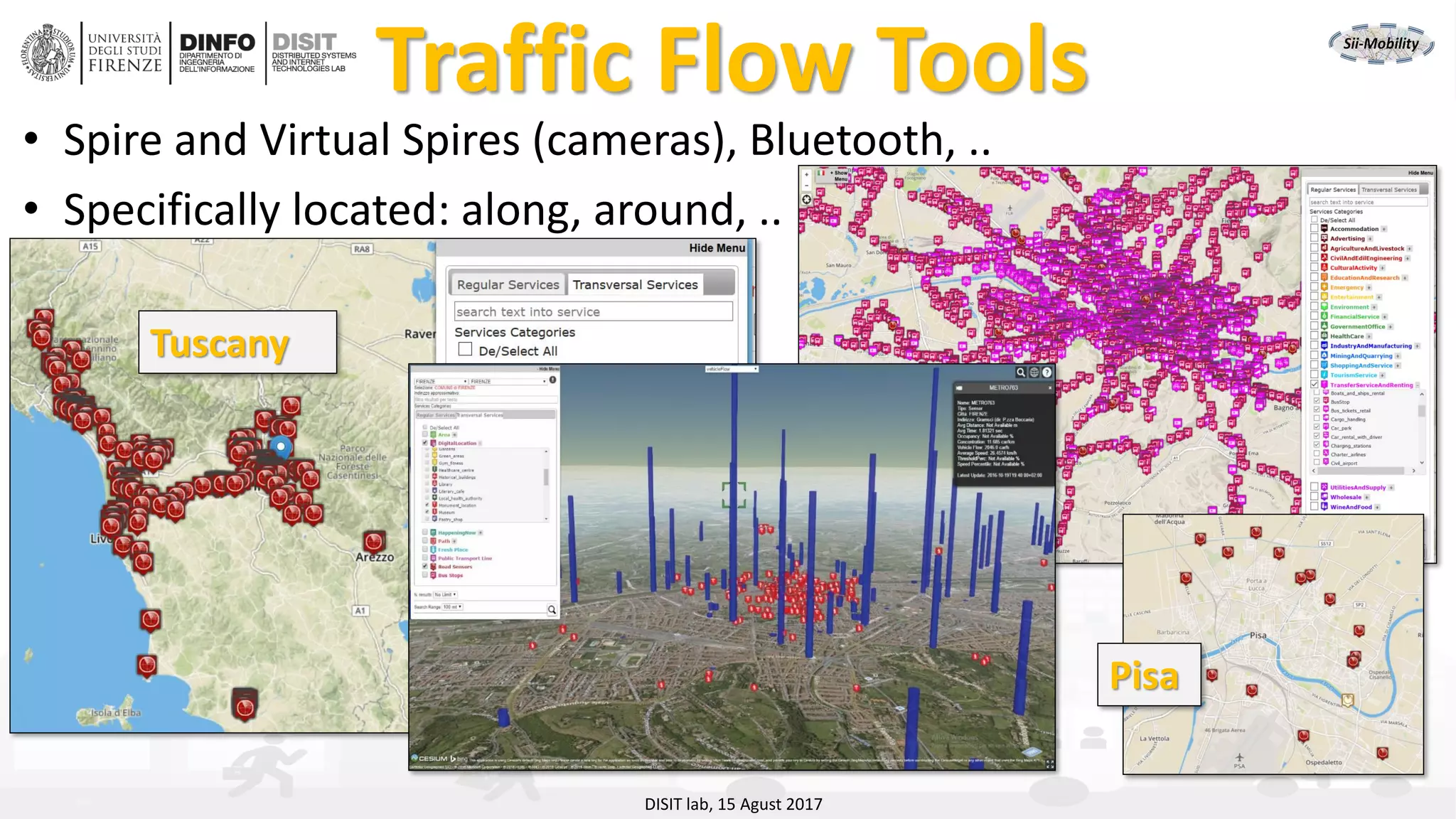 DISIT Lab, Distributed Data Intelligence and Technologies
Distributed Systems and Internet Technologies
Department of Information Engineering (DINFO)
http://www.disit.dinfo.unifi.it
http://www.disit.orgTraffic Flow Tools
• Spire and Virtual Spires (cameras), Bluetooth, ..
• Specifically located: along, around, ..
• Traffic
Tuscany
Pisa
DISIT lab, 15 Agust 2017
 