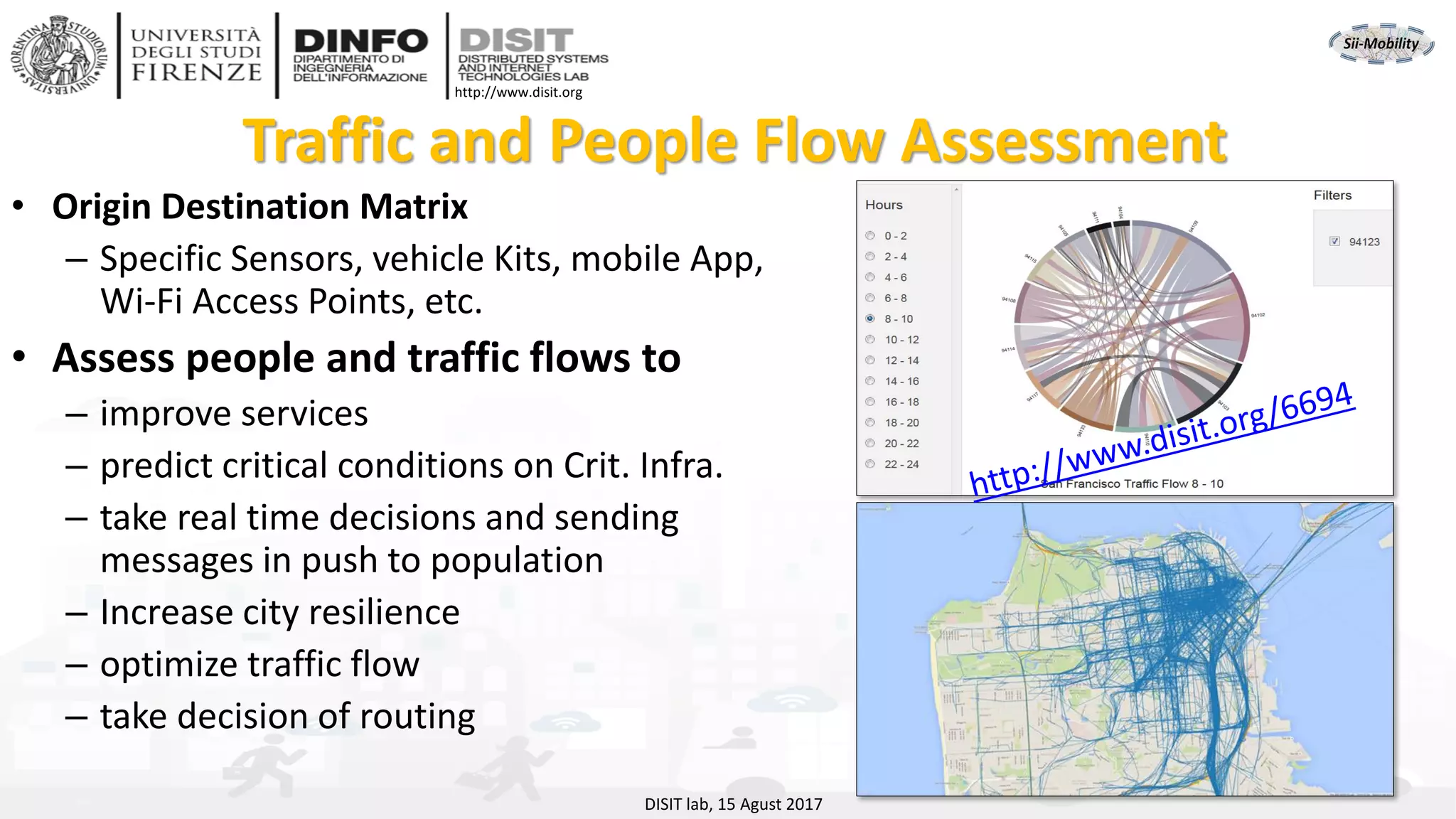 DISIT Lab, Distributed Data Intelligence and Technologies
Distributed Systems and Internet Technologies
Department of Information Engineering (DINFO)
http://www.disit.dinfo.unifi.it
http://www.disit.org
DISIT lab, 15 Agust 2017
Traffic and People Flow Assessment
• Origin Destination Matrix
– Specific Sensors, vehicle Kits, mobile App,
Wi-Fi Access Points, etc.
• Assess people and traffic flows to
– improve services
– predict critical conditions on Crit. Infra.
– take real time decisions and sending
messages in push to population
– Increase city resilience
– optimize traffic flow
– take decision of routing
 