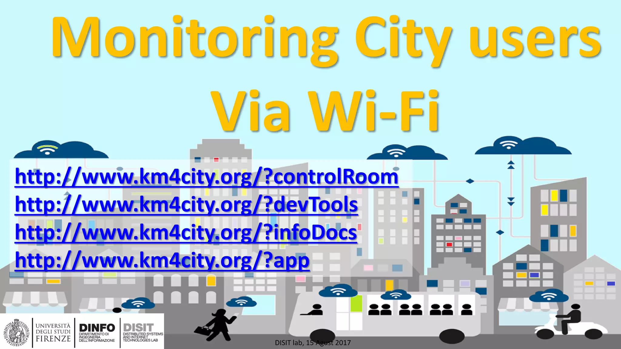 DISIT Lab, Distributed Data Intelligence and Technologies
Distributed Systems and Internet Technologies
Department of Information Engineering (DINFO)
http://www.disit.dinfo.unifi.it
http://www.disit.org
Monitoring City users
Via Wi-Fi
DISIT lab, 15 Agust 2017
http://www.km4city.org/?controlRoom
http://www.km4city.org/?devTools
http://www.km4city.org/?infoDocs
http://www.km4city.org/?app
 