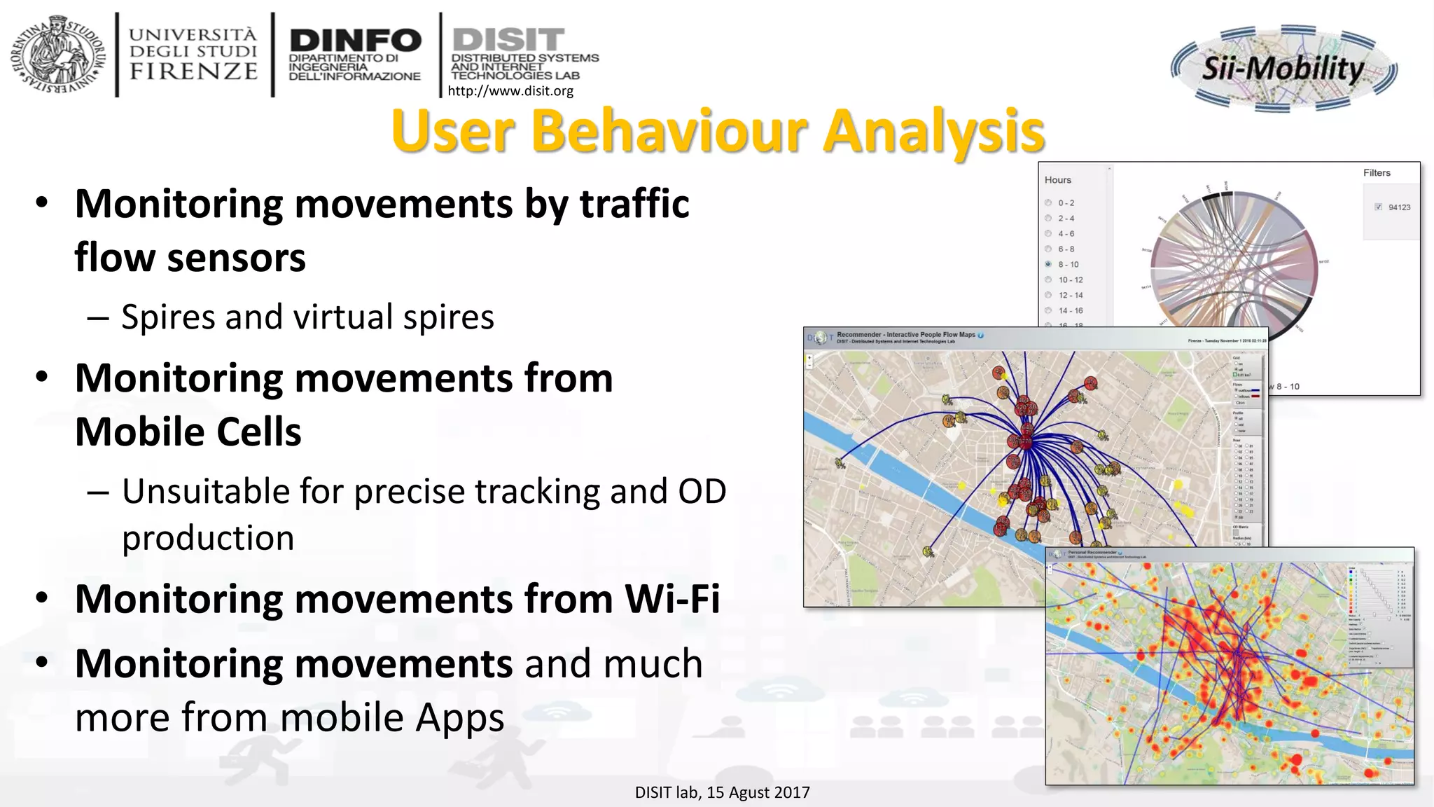 DISIT Lab, Distributed Data Intelligence and Technologies
Distributed Systems and Internet Technologies
Department of Information Engineering (DINFO)
http://www.disit.dinfo.unifi.it
http://www.disit.org
User Behaviour Analysis
DISIT lab, 15 Agust 2017
• Monitoring movements by traffic
flow sensors
– Spires and virtual spires
• Monitoring movements from
Mobile Cells
– Unsuitable for precise tracking and OD
production
• Monitoring movements from Wi-Fi
• Monitoring movements and much
more from mobile Apps
 