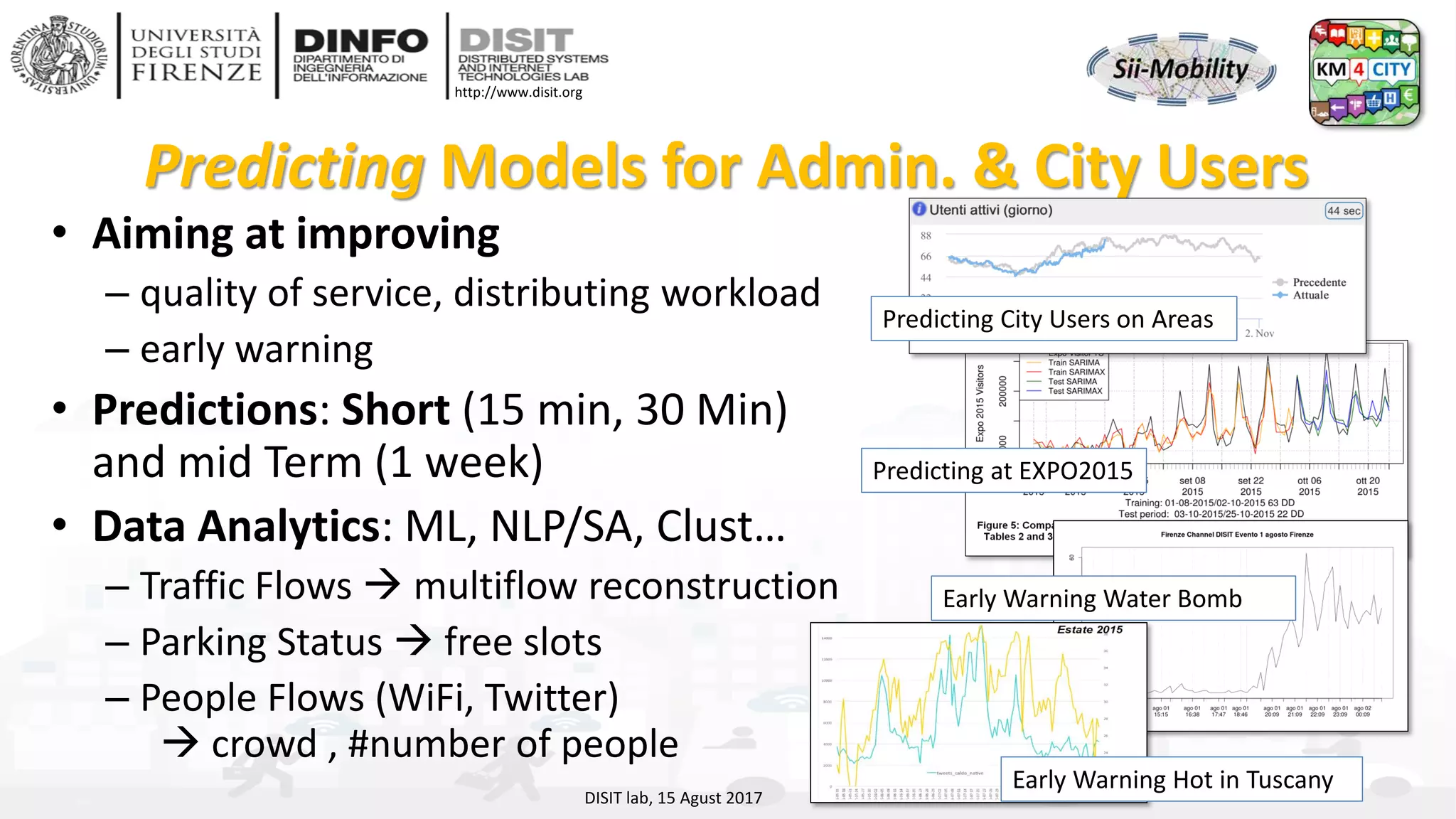 DISIT Lab, Distributed Data Intelligence and Technologies
Distributed Systems and Internet Technologies
Department of Information Engineering (DINFO)
http://www.disit.dinfo.unifi.it
http://www.disit.org
Predicting Models for Admin. & City Users
• Aiming at improving
– quality of service, distributing workload
– early warning
• Predictions: Short (15 min, 30 Min)
and mid Term (1 week)
• Data Analytics: ML, NLP/SA, Clust…
– Traffic Flows → multiflow reconstruction
– Parking Status → free slots
– People Flows (WiFi, Twitter)
→ crowd , #number of people
DISIT lab, 15 Agust 2017
Predicting at EXPO2015
Early Warning Water Bomb
Early Warning Hot in Tuscany
Predicting City Users on Areas
 