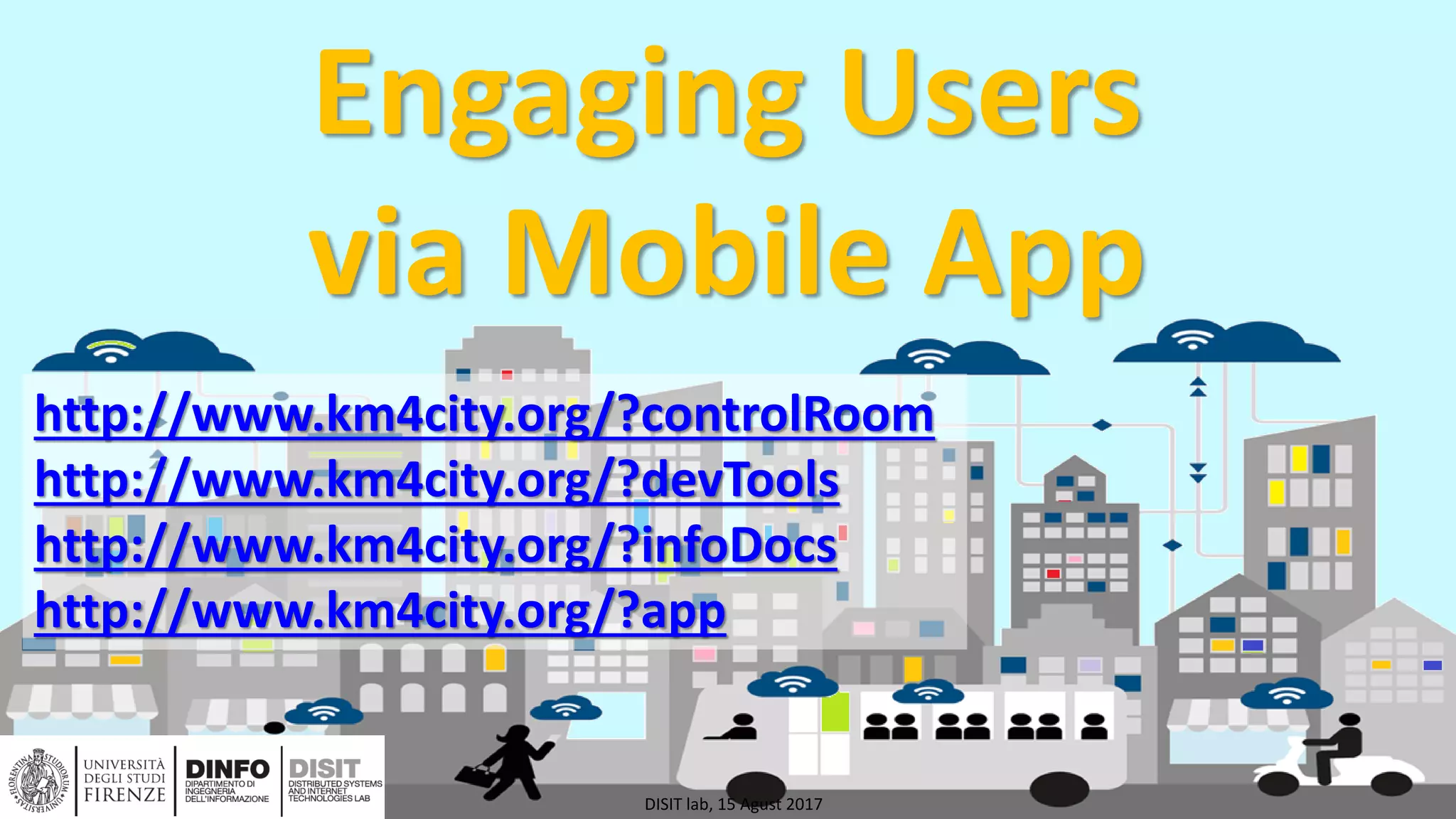 DISIT Lab, Distributed Data Intelligence and Technologies
Distributed Systems and Internet Technologies
Department of Information Engineering (DINFO)
http://www.disit.dinfo.unifi.it
http://www.disit.org
Engaging Users
via Mobile App
DISIT lab, 15 Agust 2017
http://www.km4city.org/?controlRoom
http://www.km4city.org/?devTools
http://www.km4city.org/?infoDocs
http://www.km4city.org/?app
 