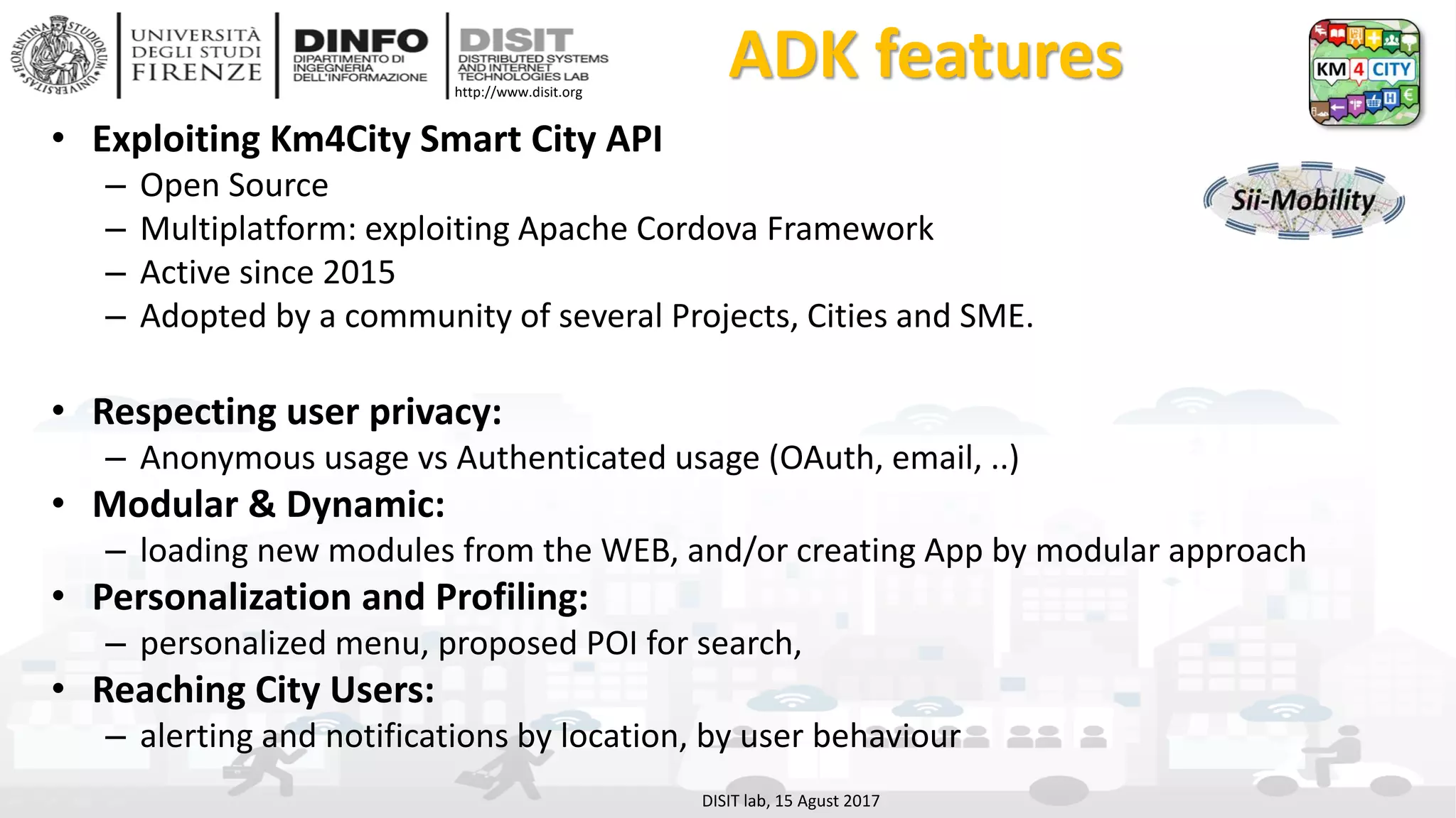 DISIT Lab, Distributed Data Intelligence and Technologies
Distributed Systems and Internet Technologies
Department of Information Engineering (DINFO)
http://www.disit.dinfo.unifi.it
http://www.disit.org
ADK features
• Exploiting Km4City Smart City API
– Open Source
– Multiplatform: exploiting Apache Cordova Framework
– Active since 2015
– Adopted by a community of several Projects, Cities and SME.
• Respecting user privacy:
– Anonymous usage vs Authenticated usage (OAuth, email, ..)
• Modular & Dynamic:
– loading new modules from the WEB, and/or creating App by modular approach
• Personalization and Profiling:
– personalized menu, proposed POI for search,
• Reaching City Users:
– alerting and notifications by location, by user behaviour
DISIT lab, 15 Agust 2017
 