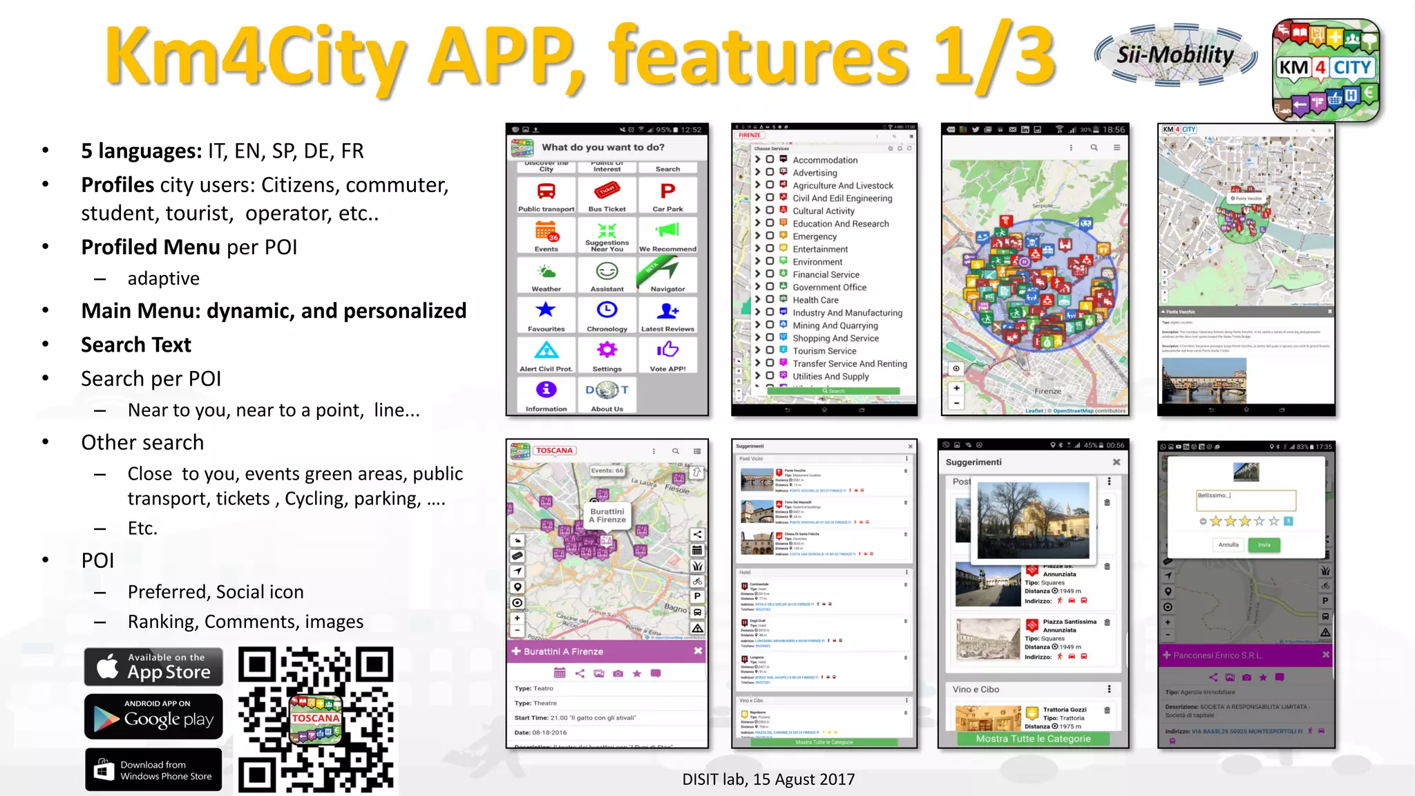 DISIT Lab, Distributed Data Intelligence and Technologies
Distributed Systems and Internet Technologies
Department of Information Engineering (DINFO)
http://www.disit.dinfo.unifi.it
http://www.disit.org
Km4City APP, features 1/3
• 5 languages: IT, EN, SP, DE, FR
• Profiles city users: Citizens, commuter,
student, tourist, operator, etc..
• Profiled Menu per POI
– adaptive
• Main Menu: dynamic, and personalized
• Search Text
• Search per POI
– Near to you, near to a point, line...
• Other search
– Close to you, events green areas, public
transport, tickets , Cycling, parking, ….
– Etc.
• POI
– Preferred, Social icon
– Ranking, Comments, images
DISIT lab, 15 Agust 2017
 