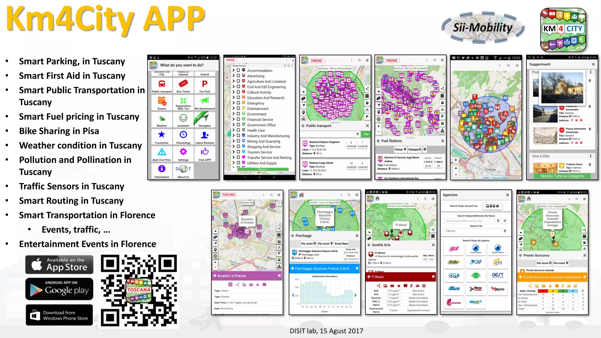 DISIT Lab, Distributed Data Intelligence and Technologies
Distributed Systems and Internet Technologies
Department of Information Engineering (DINFO)
http://www.disit.dinfo.unifi.it
http://www.disit.org
Km4City APP
• Smart Parking, in Tuscany
• Smart First Aid in Tuscany
• Smart Public Transportation in
Tuscany
• Smart Fuel pricing in Tuscany
• Bike Sharing in Pisa
• Weather condition in Tuscany
• Pollution and Pollination in
Tuscany
• Traffic Sensors in Tuscany
• Smart Routing in Tuscany
• Smart Transportation in Florence
• Events, traffic, …
• Entertainment Events in Florence
DISIT lab, 15 Agust 2017
 