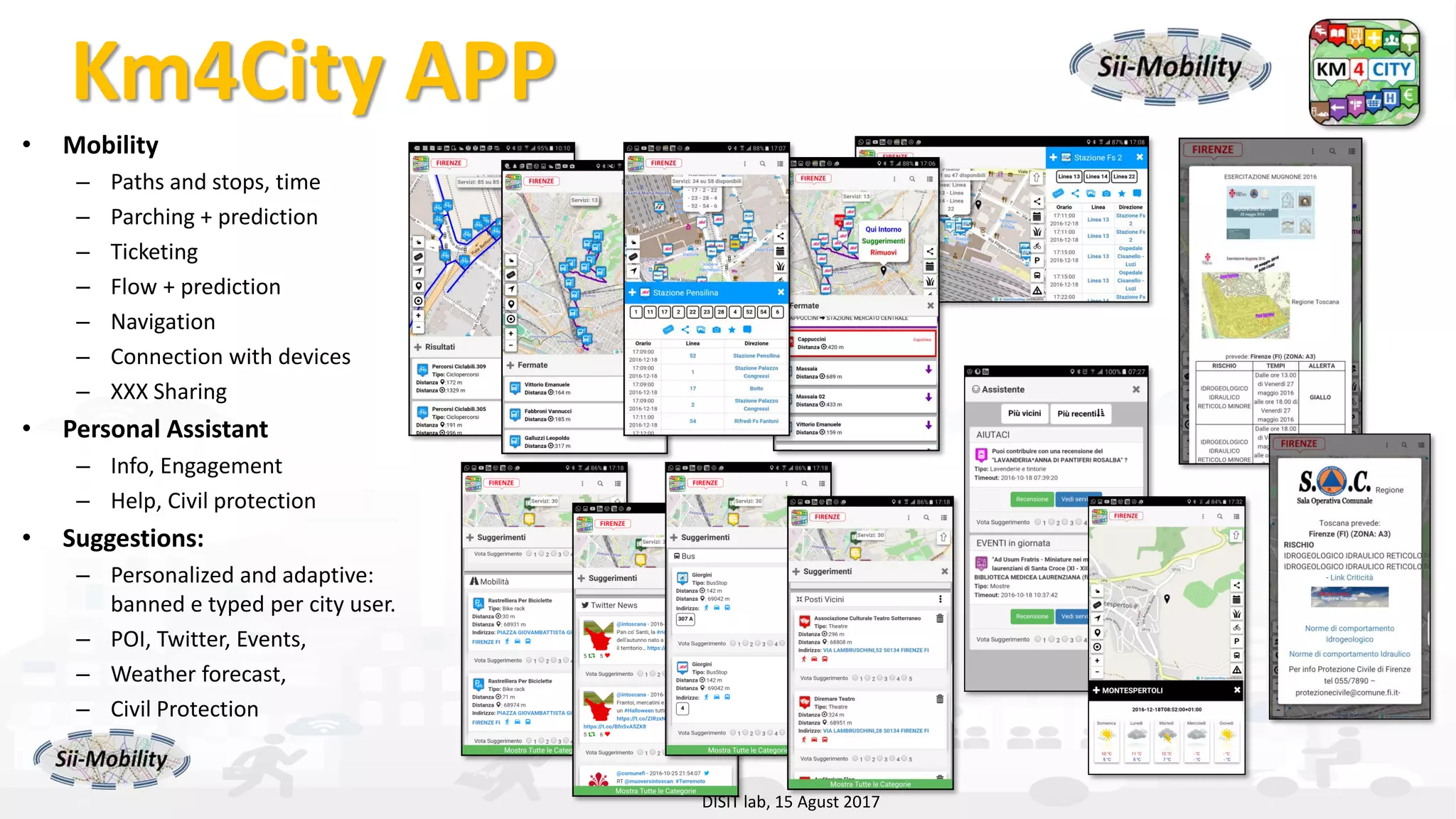 DISIT Lab, Distributed Data Intelligence and Technologies
Distributed Systems and Internet Technologies
Department of Information Engineering (DINFO)
http://www.disit.dinfo.unifi.it
http://www.disit.orgKm4City APP
• Mobility
– Paths and stops, time
– Parching + prediction
– Ticketing
– Flow + prediction
– Navigation
– Connection with devices
– XXX Sharing
• Personal Assistant
– Info, Engagement
– Help, Civil protection
• Suggestions:
– Personalized and adaptive:
banned e typed per city user.
– POI, Twitter, Events,
– Weather forecast,
– Civil Protection
– …
DISIT lab, 15 Agust 2017
 