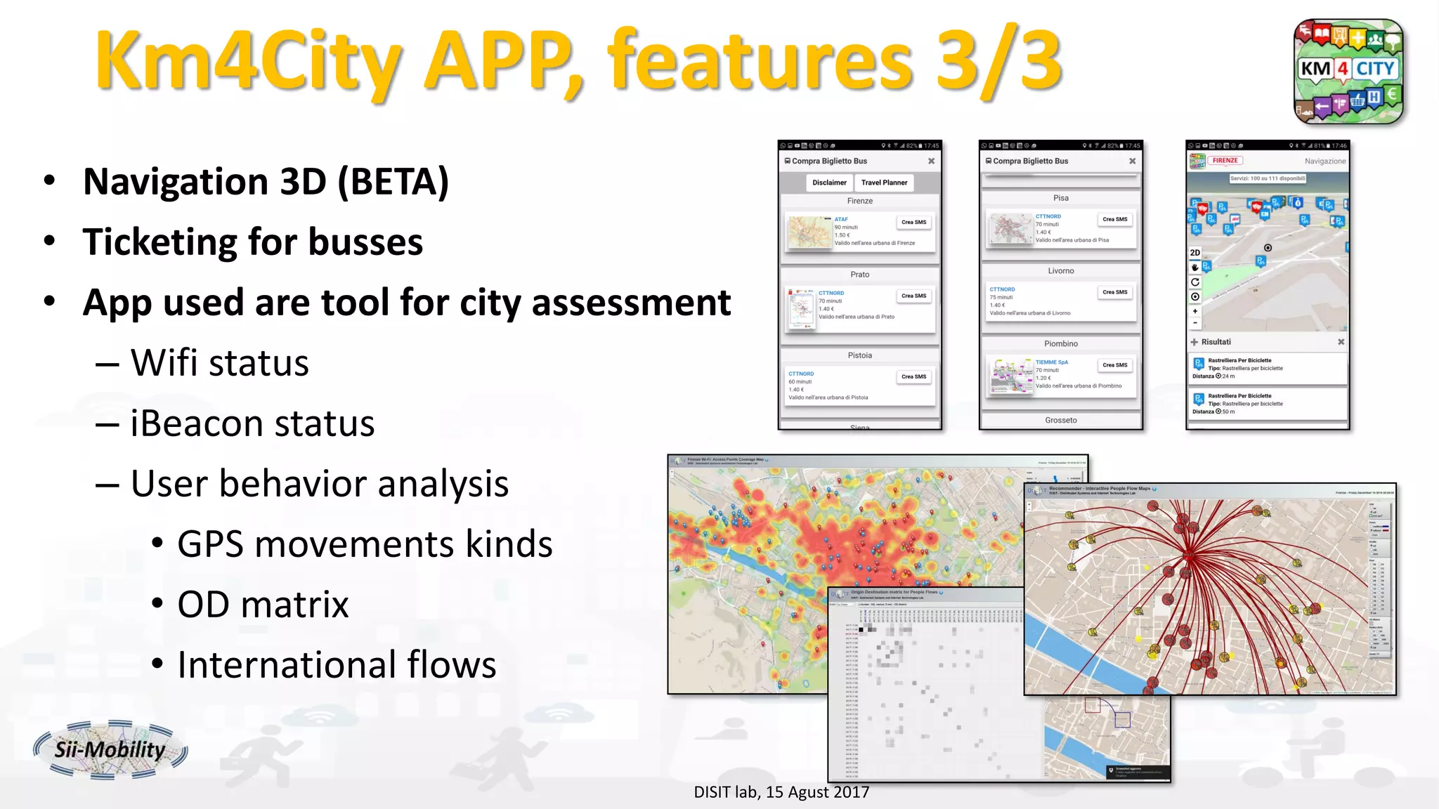 DISIT Lab, Distributed Data Intelligence and Technologies
Distributed Systems and Internet Technologies
Department of Information Engineering (DINFO)
http://www.disit.dinfo.unifi.it
http://www.disit.org
Km4City APP, features 3/3
• Navigation 3D (BETA)
• Ticketing for busses
• App used are tool for city assessment
– Wifi status
– iBeacon status
– User behavior analysis
• GPS movements kinds
• OD matrix
• International flows
DISIT lab, 15 Agust 2017
 