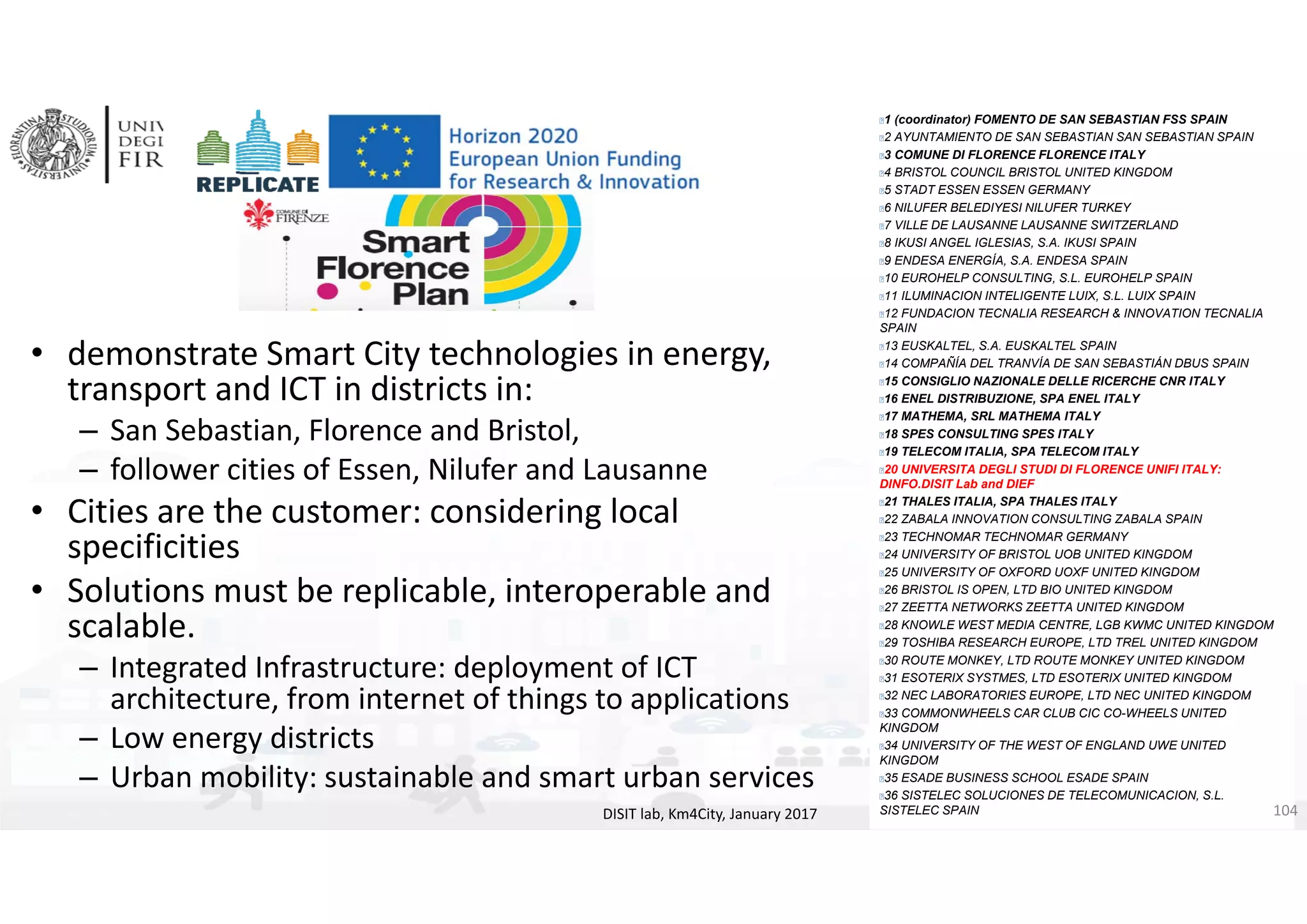 DISIT Lab, Distributed Data Intelligence and Technologies
Distributed Systems and Internet Technologies
Department of Information Engineering (DINFO)
http://www.disit.dinfo.unifi.it
http://www.disit.org
• demonstrate Smart City technologies in energy, 
transport and ICT in districts in:
– San Sebastian, Florence and Bristol, 
– follower cities of Essen, Nilufer and Lausanne
• Cities are the customer: considering local 
specificities 
• Solutions must be replicable, interoperable and 
scalable.
– Integrated Infrastructure: deployment of ICT 
architecture, from internet of things to applications
– Low energy districts
– Urban mobility: sustainable and smart urban services
DISIT lab, Km4City, January 2017
1 (coordinator) FOMENTO DE SAN SEBASTIAN FSS SPAIN
2 AYUNTAMIENTO DE SAN SEBASTIAN SAN SEBASTIAN SPAIN
3 COMUNE DI FLORENCE FLORENCE ITALY
4 BRISTOL COUNCIL BRISTOL UNITED KINGDOM
5 STADT ESSEN ESSEN GERMANY
6 NILUFER BELEDIYESI NILUFER TURKEY
7 VILLE DE LAUSANNE LAUSANNE SWITZERLAND
8 IKUSI ANGEL IGLESIAS, S.A. IKUSI SPAIN
9 ENDESA ENERGÍA, S.A. ENDESA SPAIN
10 EUROHELP CONSULTING, S.L. EUROHELP SPAIN
11 ILUMINACION INTELIGENTE LUIX, S.L. LUIX SPAIN
12 FUNDACION TECNALIA RESEARCH & INNOVATION TECNALIA
SPAIN
13 EUSKALTEL, S.A. EUSKALTEL SPAIN
14 COMPAÑÍA DEL TRANVÍA DE SAN SEBASTIÁN DBUS SPAIN
15 CONSIGLIO NAZIONALE DELLE RICERCHE CNR ITALY
16 ENEL DISTRIBUZIONE, SPA ENEL ITALY
17 MATHEMA, SRL MATHEMA ITALY
18 SPES CONSULTING SPES ITALY
19 TELECOM ITALIA, SPA TELECOM ITALY
20 UNIVERSITA DEGLI STUDI DI FLORENCE UNIFI ITALY:
DINFO.DISIT Lab and DIEF
21 THALES ITALIA, SPA THALES ITALY
22 ZABALA INNOVATION CONSULTING ZABALA SPAIN
23 TECHNOMAR TECHNOMAR GERMANY
24 UNIVERSITY OF BRISTOL UOB UNITED KINGDOM
25 UNIVERSITY OF OXFORD UOXF UNITED KINGDOM
26 BRISTOL IS OPEN, LTD BIO UNITED KINGDOM
27 ZEETTA NETWORKS ZEETTA UNITED KINGDOM
28 KNOWLE WEST MEDIA CENTRE, LGB KWMC UNITED KINGDOM
29 TOSHIBA RESEARCH EUROPE, LTD TREL UNITED KINGDOM
30 ROUTE MONKEY, LTD ROUTE MONKEY UNITED KINGDOM
31 ESOTERIX SYSTMES, LTD ESOTERIX UNITED KINGDOM
32 NEC LABORATORIES EUROPE, LTD NEC UNITED KINGDOM
33 COMMONWHEELS CAR CLUB CIC CO-WHEELS UNITED
KINGDOM
34 UNIVERSITY OF THE WEST OF ENGLAND UWE UNITED
KINGDOM
35 ESADE BUSINESS SCHOOL ESADE SPAIN
36 SISTELEC SOLUCIONES DE TELECOMUNICACION, S.L.
SISTELEC SPAIN 104
 