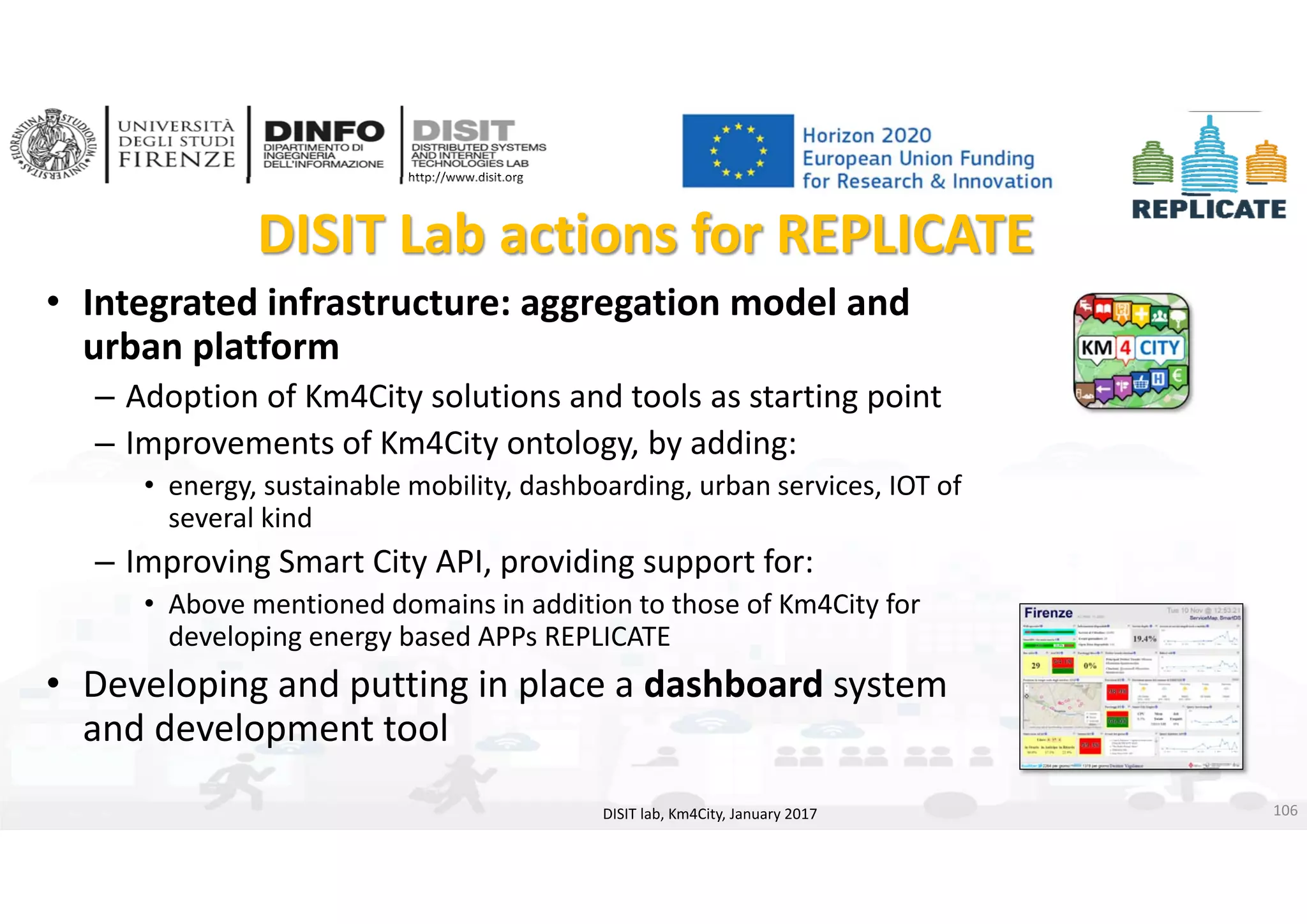 DISIT Lab, Distributed Data Intelligence and Technologies
Distributed Systems and Internet Technologies
Department of Information Engineering (DINFO)
http://www.disit.dinfo.unifi.it
http://www.disit.org
DISIT Lab actions for REPLICATE
• Integrated infrastructure: aggregation model and 
urban platform
– Adoption of Km4City solutions and tools as starting point
– Improvements of Km4City ontology, by adding: 
• energy, sustainable mobility, dashboarding, urban services, IOT of 
several kind
– Improving Smart City API, providing support for:
• Above mentioned domains in addition to those of Km4City for 
developing energy based APPs REPLICATE
• Developing and putting in place a dashboard system
and development tool
DISIT lab, Km4City, January 2017 106
 