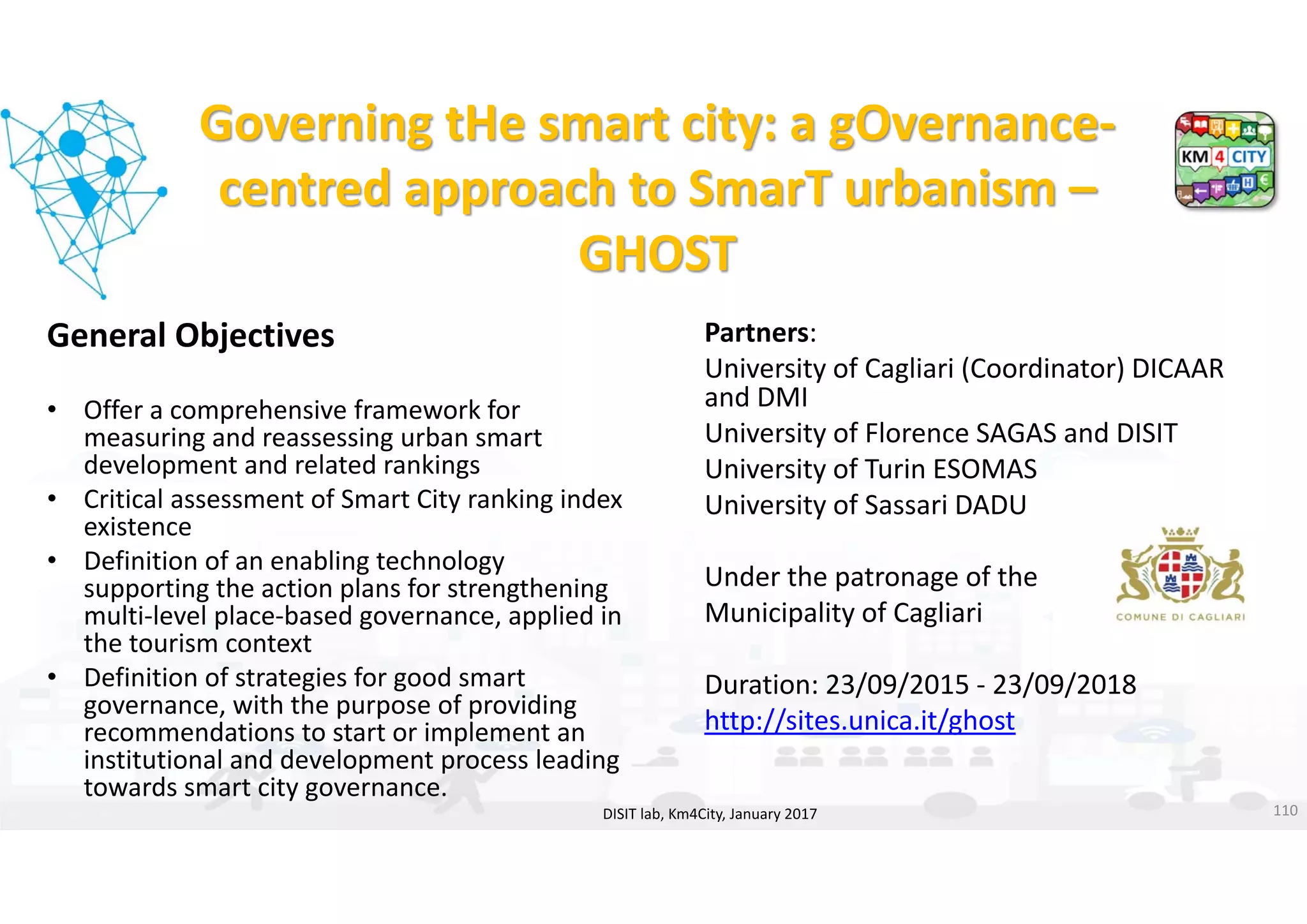 DISIT Lab, Distributed Data Intelligence and Technologies
Distributed Systems and Internet Technologies
Department of Information Engineering (DINFO)
http://www.disit.dinfo.unifi.it
http://www.disit.org
Governing tHe smart city: a gOvernance‐
centred approach to SmarT urbanism –
GHOST
General Objectives
• Offer a comprehensive framework for 
measuring and reassessing urban smart 
development and related rankings
• Critical assessment of Smart City ranking index 
existence
• Definition of an enabling technology 
supporting the action plans for strengthening 
multi‐level place‐based governance, applied in 
the tourism context
• Definition of strategies for good smart 
governance, with the purpose of providing 
recommendations to start or implement an 
institutional and development process leading 
towards smart city governance.
DISIT lab, Km4City, January 2017 110
Partners: 
University of Cagliari (Coordinator) DICAAR 
and DMI 
University of Florence SAGAS and DISIT
University of Turin ESOMAS
University of Sassari DADU
Under the patronage of the
Municipality of Cagliari
Duration: 23/09/2015 ‐ 23/09/2018
http://sites.unica.it/ghost
 
