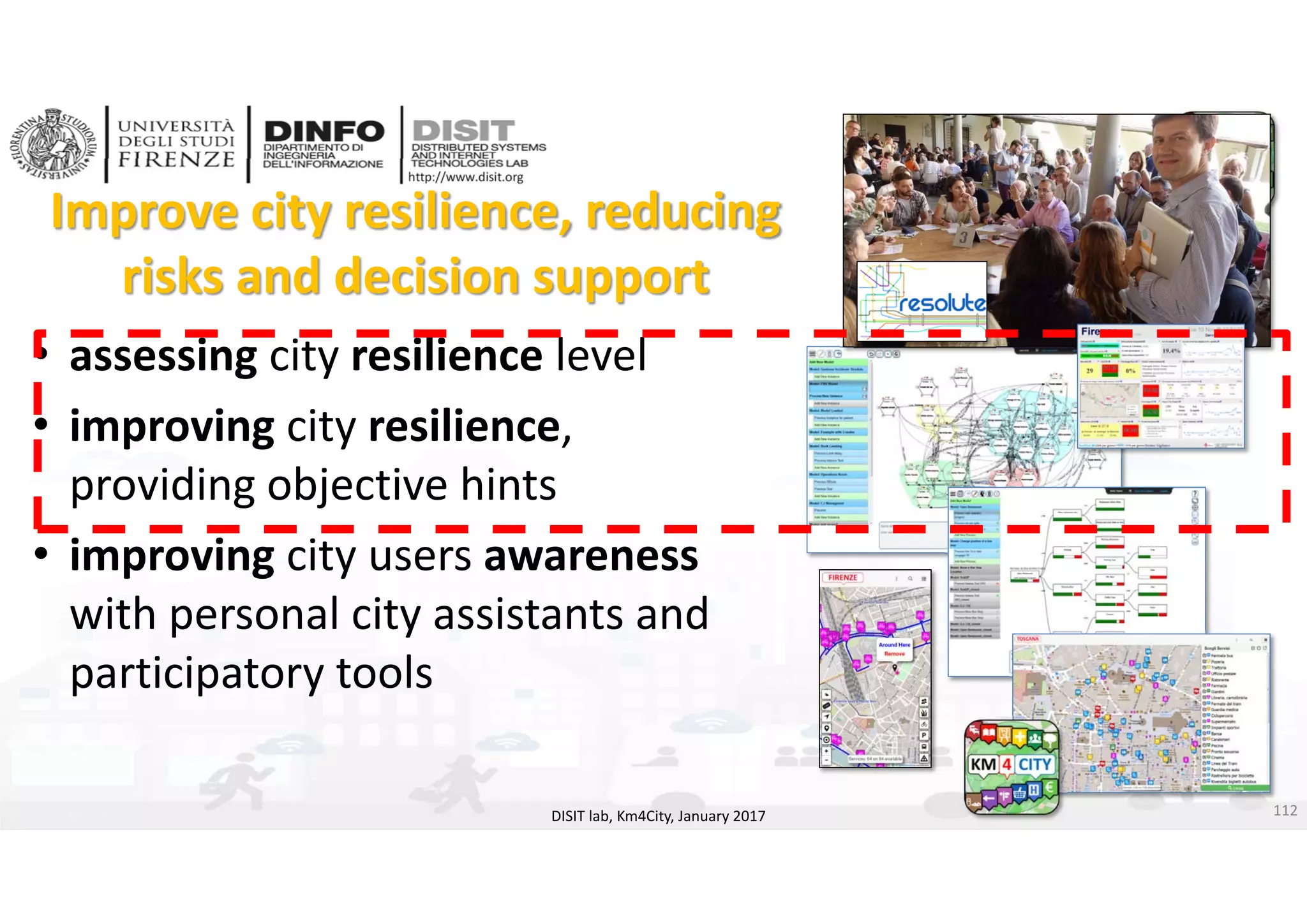 DISIT Lab, Distributed Data Intelligence and Technologies
Distributed Systems and Internet Technologies
Department of Information Engineering (DINFO)
http://www.disit.dinfo.unifi.it
http://www.disit.org
Improve city resilience, reducing 
risks and decision support
DISIT lab, Km4City, January 2017
• assessing city resilience level
• improving city resilience, 
providing objective hints
• improving city users awareness
with personal city assistants and 
participatory tools 
112
 