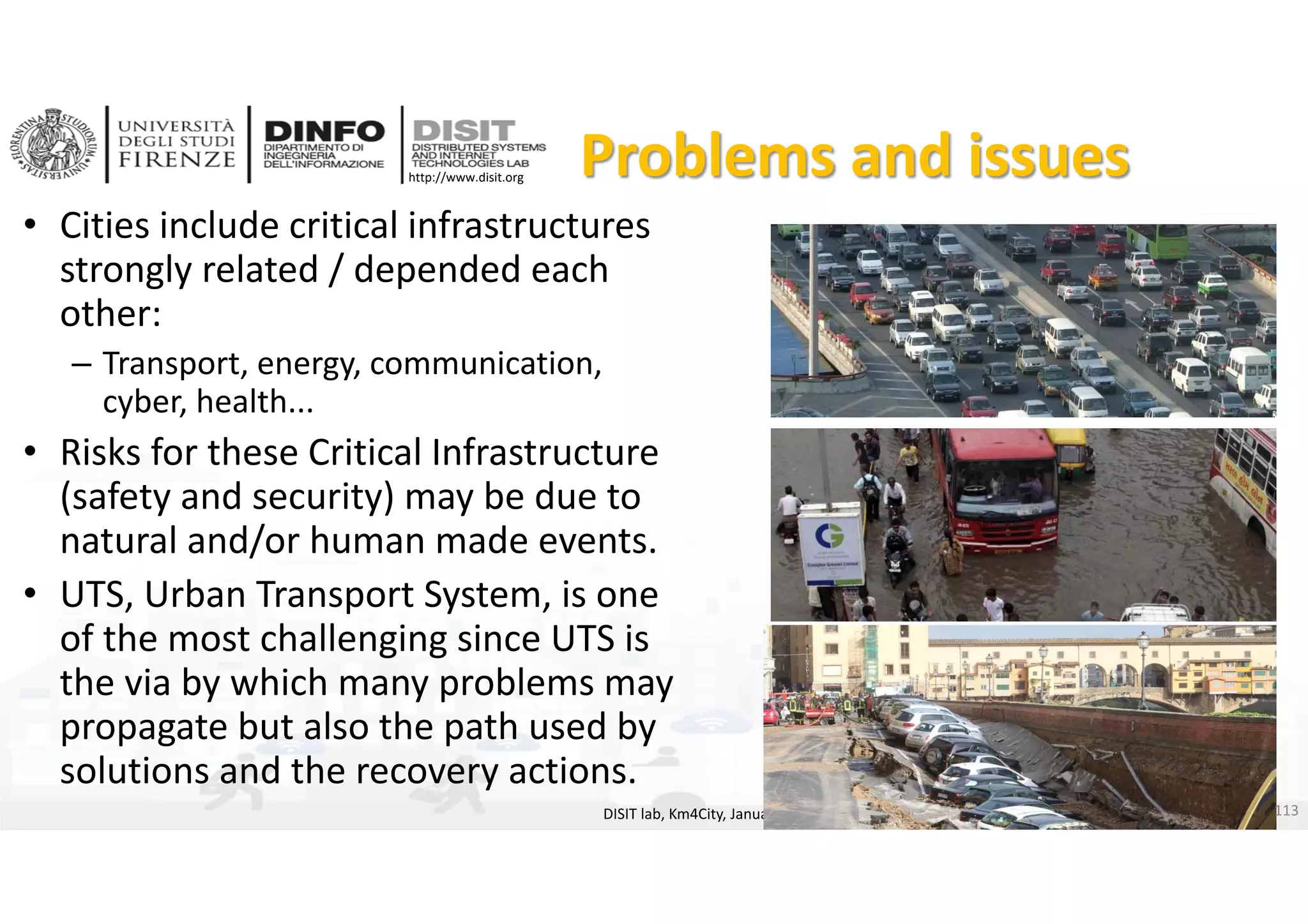 DISIT Lab, Distributed Data Intelligence and Technologies
Distributed Systems and Internet Technologies
Department of Information Engineering (DINFO)
http://www.disit.dinfo.unifi.it
http://www.disit.org Problems and issues
• Cities include critical infrastructures 
strongly related / depended each 
other:
– Transport, energy, communication, 
cyber, health...
• Risks for these Critical Infrastructure 
(safety and security) may be due to 
natural and/or human made events.
• UTS, Urban Transport System, is one 
of the most challenging since UTS is 
the via by which many problems may 
propagate but also the path used by 
solutions and the recovery actions. 
DISIT lab, Km4City, January 2017 113
 